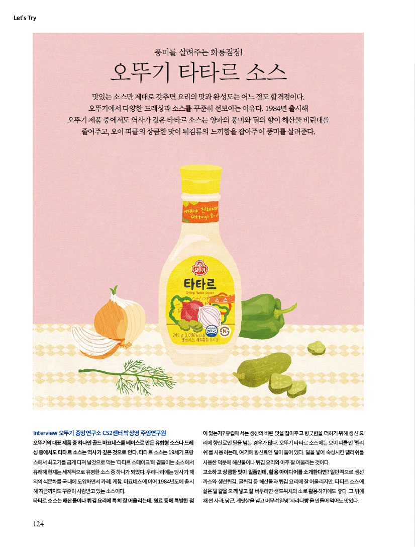 LET'S TRY
풍미를 살려주는 화룡점정!
오뚜기 타타르 소스
맛있는 소스만 제대로 갖추면 요리의 맛과 완성도는 어느 정도 합격점이다.오뚜기에서 다양한 드레싱과 소스를 꾸준히 선보이는 이유다. 1984년 출시해 오뚜기 제품 중에서도 역사가 깊은 타타르 소스는 양파의 풍미와 딜의 향이 해산물 비린내를 줄여주고, 오이 피클의 상큼한 맛이 튀김류의 느끼함을 잡아주어 풍미를 살려준다.



Interview 오뚜기 중앙연구소 CS2센터 박상영 주임연구원

오뚜기의 대표 제품 중 하나인 골드 마요네스를 베이스로 만든 유화형 소스나 드레싱 중에서도 타타르 소스는 역사가 깊은 것으로 안다. 타타르 소스는 19세기 프랑스에서 쇠고기를 곱게 다져 날것으로 먹는 ‘타타르 스테이크’에 곁들이는 소스에서 유래해 현재는 세계적으로 유명한 소스 중 하나가 되었다. 우리나라에는 당사가 해외의 식문화를 국내에 도입하면서 카레, 케챂, 마요네스에 이어 1984년도에 출시해 지금까지도 꾸준히 사랑받고 있는 소스이다. 타타르 소스는 해산물이나 튀김 요리에 특히 잘 어울리는데, 원료 등에 특별한 점이 있는가? 유럽에서는 생선의 비린 맛을 잡아주고 향긋함을 더하기 위해 생선 요리에 향신료인 딜을 넣는 경우가 많다. 오뚜기 타타르 소스에는 오이 피클인 ‘렐리쉬’를 사용하는데, 여기에 향신료인 딜이 들어 있다. 딜을 넣어 숙성시킨 렐리쉬를 사용한 덕분에 해산물이나 튀김 요리와 아주 잘 어울리는 것이다. 고소하고 상큼한 맛이 일품인데, 활용 아이디어를 소개한다면? 일반적으로 생선까스와 생선튀김, 굴튀김 등 해산물과 튀김 요리에 잘 어울리지만, 타타르 소스에 삶은 달걀을 으깨 넣고 잘 버무리면 샌드위치의 소로 활용하기에도 좋다. 그 밖에 채 썬 사과, 당근, 게맛살을 넣고 버무려 일명 ‘사라다빵’을 만들어 먹어도 맛있다.