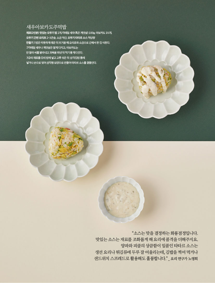 새우아보카도주먹밥
재료(2인분) 맛있는 오뚜기 밥 2개, 칵테일 새우(혹은 게맛살) 100g, 아보카도 1½개, 오뚜기 간편 요리초 2~3큰술, 소금 약간, 오뚜기 타타르 소스 적당량
만들기
1 밥은 따뜻하게 데운 뒤 뜨거울 때 요리초와 소금으로 간해서 한 김 식힌다.
2 칵테일 새우나 게맛살은 잘게 다지고, 아보카도는 반 잘라 씨를 발라내고 과육을 파낸 뒤 먹기 좋게 다진다.
3 ②의 재료를 ①의 밥에 넣고 고루 섞은 뒤 삼각김밥 틀에 넣거나 손으로 빚어 삼각형 모양으로 만들어 타타르 소스를 곁들인다.

“소스는 맛을 결정하는 화룡점정입니다. 맛있는 소스는 재료를 조화롭게 해 요리에 품격을 더해주지요. 양파와 피클의 상큼함이 일품인 타타르 소스는 생선 요리나 튀김류에 두루 잘 어울리는데, 김밥을 찍어 먹거나 샌드위치 스프레드로 활용해도 훌륭합니다.” _ 요리 연구가 노영희