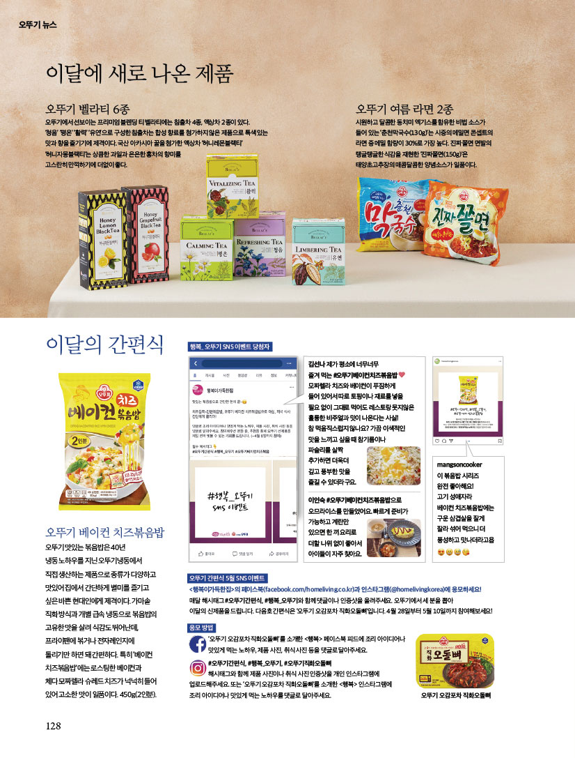 오뚜기 뉴스

이달에 새로 나온 제품

오뚜기 벨라티 6종
오뚜기에서 선보이는 프리미엄 블렌딩 티 벨라티에는 침출차 4종, 액상차 2종이 있다. ‘청음’ ‘평온’ ‘활력’ ‘유연’으로 구성한 침출차는 합성 향료를 첨가하지 않은 제품으로 특색 있는 맛과 향을 즐기기에 제격이다. 국산 아카시아 꿀을 첨가한 액상차 ‘허니레몬블랙티’ ‘허니자몽블랙티’는 상큼한 과일과 은은한 홍차의 향미를 고스란히 만끽하기에 더없이 좋다.

오뚜기 여름 라면 2종
시원하고 달콤한 동치미 엑기스를 함유한 비법 소스가 들어 있는 ‘춘천막국수(130g)’는 시중의 메밀면 콘셉트의 라면 중 메밀 함량이 30%로 가장 높다. 진짜 쫄면 면발의 탱글탱글한 식감을 재현한 ‘진짜쫄면(150g)’은 태양초고추장의 매콤달콤한 양념소스가 일품이다.



이달의 간편식
오뚜기 베이컨 치즈볶음밥
오뚜기 맛있는 볶음밥은 40년 냉동 노하우를 지닌 오뚜기냉동에서 직접 생산하는 제품으로 종류가 다양하고 맛있어 집에서 간단하게 별미를 즐기고 싶은 바쁜 현대인에게 제격이다. 가마솥 직화 방식과 개별 급속 냉동으로 볶음밥의 고유한 맛을 살려 식감도 뛰어난데, 프라이팬에 볶거나 전자레인지에 돌리기만 하면 돼 간편하다. 특히 ‘베이컨
치즈볶음밥’에는 로스팅한 베이컨과 체다 모짜렐라 슈레드 치즈가 넉넉히 들어있어 고소한 맛이 일품이다. 450g(2인분).



오뚜기 간편식 5월 SNS 이벤트
&lt;행복이가득한집&gt;의 페이스북(facebook.com/homeliving.co.kr)과 인스타그램(@homelivingkorea)에 응모하세요! 매달 해시태그 #오뚜기간편식, #행복_오뚜기와 함께 댓글이나 인증샷을 올려주세요. 오뚜기에서 세 분을 뽑아 이달의 신제품을 드립니다. 다음호 간편식은 ‘오뚜기 오감포차 직화오돌뼈’입니다. 4월 28일부터 5월 10일까지 참여해보세요!



응모 방법
‘오뚜기 오감포차 직화오돌뼈’를 소개한 &lt;행복&gt; 페이스북 피드에 조리 아이디어나 맛있게 먹는 노하우, 제품 사진, 취식 사진 등을 댓글로 달아주세요. #오뚜기간편식, #행복_오뚜기, #오뚜기직화오돌뼈 해시태그와 함께 제품 사진이나 취식 사진 인증샷을 개인 인스타그램에 업로드해주세요. 또는 ‘오뚜기 오감포차 직화오돌뼈’를 소개한 &lt;행복&gt; 인스타그램에 조리 아이디어나 맛있게 먹는 노하우를 댓글로 달아주세요.