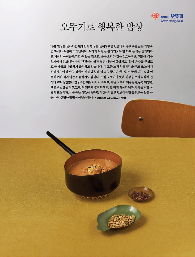 오뚜기로 행복한 밥상

바쁜 일상을 살아가는 현대인의 밥상을 들여다보면 단순하되 풍요로운 삶을 지향하는 자세가 여실히 드러납니다. 여러 가지 찬을 올리기보다 한 가지 음식을 즐기더라도 제철의 풍미를 만끽할 수 있는 것으로, 손수 요리한 것을 선호하지요. 덕분에 식품 업계에서 선보이는 가정 간편식의 양과 질은 나날이 향상되고, 엄마 손맛을 콘셉트로 한 제품도 다양하게 출시하고 있습니다. 이 모든 노력은 행복감을 주고 또 느끼기 위해서가 아닐까요. 집에서 직접 밥을 해 먹고, 누군가와 공감하며 함께 먹는 집밥 열풍이 쉬이 식지 않는 이유이기도 합니다. 또한 오뚜기가 맛과 건강을 우리 식탁에 선사하고자 끊임없이 연구하는 까닭이기도 하지요. 매달 오뚜기 제품을 활용한 다양한 메뉴로 집밥을 더 맛있게, 더 멋지게 즐겨보세요. 한 끼의 식사가 나와 가족을 위한 사랑의 표현이자, 소통하는 시간이 된다면 이것이야말로 단순하지만 풍요로운 삶을 사는 가장 현명한 방법이 아닐까 합니다. 진행 신민주 요리 노영희 사진 권순철