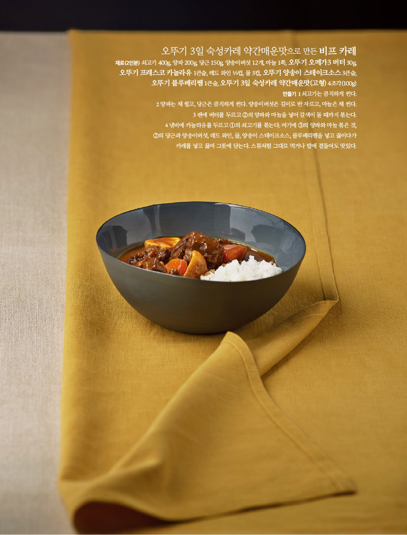 오뚜기 3일 숙성카레 약간매운맛으로 만든 비프 카레
재료(2인분) 쇠고기 400g, 양파 200g, 당근 150g, 양송이버섯 12개, 마늘 1쪽, 오뚜기 오메가3 버터 30g,오뚜기 프레스코 카놀라유 1큰술, 레드 와인 ½컵, 물 3컵, 오뚜기 양송이 스테이크소스 3큰술,오뚜기 블루베리쨈 1큰술, 오뚜기 3일 숙성카레 약간매운맛(고형) 4조각(100g)

만들기
1 쇠고기는 큼직하게 썬다.
2 양파는 채 썰고, 당근은 큼직하게 썬다. 양송이버섯은 길이로 반 자르고, 마늘은 채 썬다.
3 팬에 버터를 두르고 ②의 양파와 마늘을 넣어 갈색이 돌 때까지 볶는다.
4 냄비에 카놀라유를 두르고 ①의 쇠고기를 볶는다. 여기에 ③의 양파와 마늘 볶은 것,②의 당근과 양송이버섯, 레드 와인, 물, 양송이 스테이크소스, 블루베리쨈을 넣고 끓이다가카레를 넣고 끓여 그릇에 담는다. 스튜처럼 그대로 먹거나 밥에 곁들여도 맛있다.