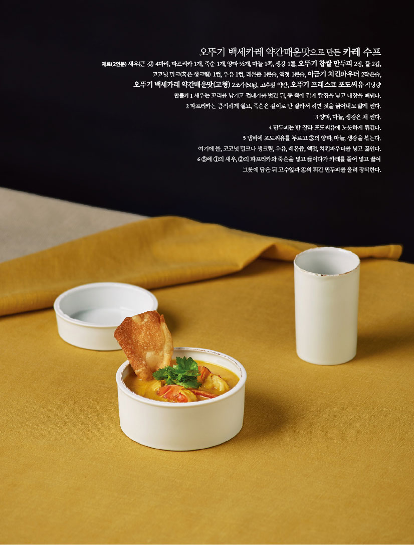오뚜기 백세카레 약간매운맛으로 만든 카레 수프
재료(2인분) 새우(큰 것) 4마리, 파프리카 1개, 죽순 1개, 양파 ½개, 마늘 1쪽, 생강 1톨, 오뚜기 찹쌀 만두피 2장, 물 2컵,코코넛 밀크(혹은 생크림) 1컵, 우유 1컵, 레몬즙 1큰술, 액젓 1큰술, 이금기 치킨파우더 2작은술,오뚜기 백세카레 약간매운맛(고형) 2조각(50g), 고수잎 약간, 오뚜기 



프레스코 포도씨유 적당량
만들기
1 새우는 꼬리를 남기고 껍데기를 벗긴 뒤, 등 쪽에 길게 칼집을 넣고 내장을 빼낸다.
2 파프리카는 큼직하게 썰고, 죽순은 길이로 반 잘라서 허연 것을 긁어내고 얇게 썬다.
3 양파, 마늘, 생강은 채 썬다.
4 만두피는 반 잘라 포도씨유에 노릇하게 튀긴다.
5 냄비에 포도씨유를 두르고 ③의 양파, 마늘, 생강을 볶는다.여기에 물, 코코넛 밀크나 생크림, 우유, 레몬즙, 액젓, 치킨파우더를 넣고 끓인다.
6 ⑤에 ①의 새우, ②의 파프리카와 죽순을 넣고 끓이다가 카레를 풀어 넣고 끓여 그릇에 담은 뒤 고수잎과 ④의 튀긴 만두피를 올려 장식한다.