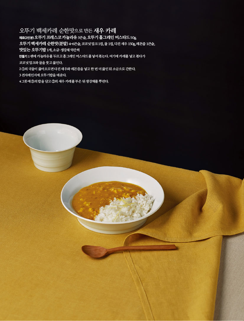 오뚜기 백세카레 순한맛으로 만든 새우 카레
재료(2인분) 오뚜기 프레스코 카놀라유 3큰술, 오뚜기 홀그레인 머스타드 50g,오뚜기 백세카레 순한맛(분말) 4~6큰술, 코코넛 밀크 1컵, 물 1컵, 다진 새우 150g, 레몬즙 1큰술,맛있는 오뚜기밥 1개, 소금·생강채 약간씩
만들기
1 팬에 카놀라유를 두르고 홀그레인 머스타드를 넣어 볶는다. 여기에 카레를 넣고 볶다가 코코넛 밀크와 물을 붓고 끓인다.
2 ①의 국물이 끓어오르면 다진 새우와 레몬즙을 넣고 한 번 더 끓인 뒤 소금으로 간한다.
3 전자레인지에 오뚜기밥을 데운다.
4 그릇에 ③의 밥을 담고 ②의 새우 카레를 부은 뒤 생강채를 뿌린다.