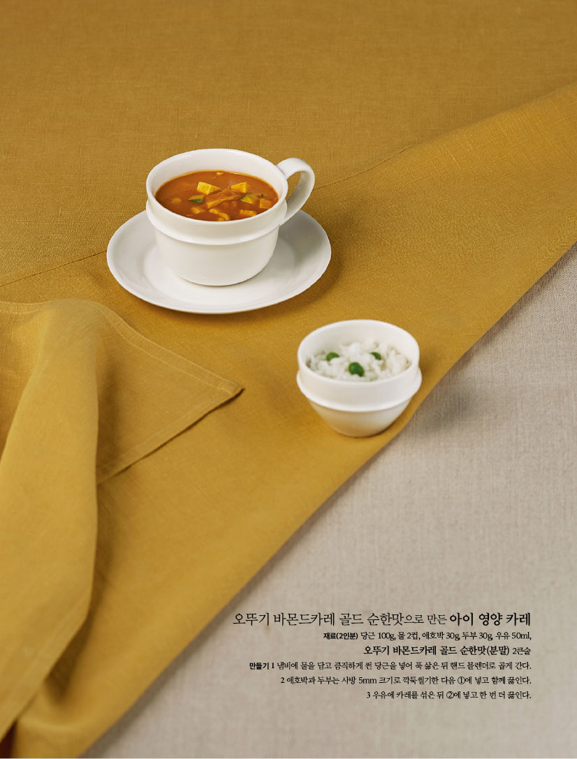 오뚜기 바몬드카레 골드 순한맛으로 만든 아이 영양 카레
재료(2인분) 당근 100g, 물 2컵, 애호박 30g, 두부 30g, 우유 50ml,오뚜기 바몬드카레 골드 순한맛(분말) 2큰술
만들기
1 냄비에 물을 담고 큼직하게 썬 당근을 넣어 푹 삶은 뒤 핸드 블렌더로 곱게 간다.
2 애호박과 두부는 사방 5mm 크기로 깍둑썰기한 다음 ①에 넣고 함께 끓인다.
3 우유에 카레를 섞은 뒤 ②에 넣고 한 번 더 끓인다.