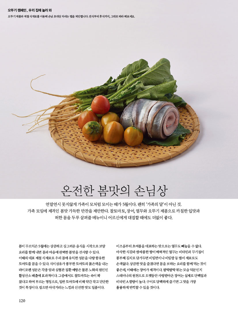 오뚜기 캠페인 우리 집에 놀러 와
오뚜기 제품과 식재료를 이용해 손님 초대상 차리는 법을 제안합니다. 전식부터 후식까지, 그대로 따라 해보세요.


온전한 봄맛의 손님상
연말연시 못지않게 가족이 모처럼 모이는 때가 5월이다. 괜히 ‘가족의 달’이 아닌 것.가족 모임에 제격인 봄맛 가득한 만찬을 제안한다. 찰토마토, 장어, 열무와 오뚜기 제품으로 까칠한 입맛과 허한 몸을 두루 살펴줄 메뉴이니 어르신에게 대접할 때에도 더없이 좋다.

봄이 무르익은 5월에는 상큼하고 싱그러운 음식을 시작으로 보양요리를 함께 내면 몸과 마음에 완벽한 봄맛을 선사할 수 있다.이때의 대표 제철 식재료로 우리 몸에 유익한 성분을 다량 함유한 토마토를 꼽을 수 있다. 식이섬유가 풍부한 토마토의 붉은색을 내는 라이코펜 성분은 각종 암과 심혈관 질환 예방은 물론 노화의 원인인 활성산소 배출에 효과적이다. 그중에서도 찰토마토는 속이 꽉 찼다고 하여 부르는 명칭으로, 일반 토마토에 비해 약간 작고 단단한 것이 특징이다. 씹으면 아삭거리는 느낌과 신선한 맛도 일품이다. 이즈음부터 초여름을 대표하는 맛으로는 열무도 빼놓을 수 없다. 아삭한 식감과 쌉싸름한 향이 매력적인 열무는 비타민과 무기질이 풍부해 김치로 담가두면 비빔면이나 비빔밥 등 별미 재료로도 손색없다. 상큼한 맛을 즐겼다면 몸을 보하는 요리를 함께 먹는 것이 좋은데, 이때에는 장어가 제격이다. 팔딱팔딱 뛰는 모습 덕분인지 스태미나의 원천으로 오랫동안 사랑받아온 장어는 실제로 단백질과 비타민 A 함량이 높다. 구이로 담백하게 즐기면 그 맛을 가장 훌륭하게 만끽할 수 있을 것이다.