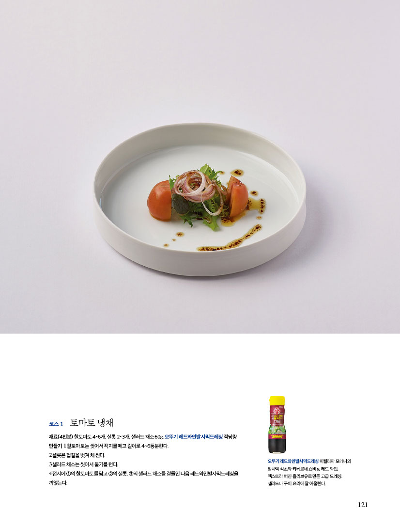 코스 1 토마토 냉채
재료(4인분) 찰토마토 4~6개, 셜롯 2~3개, 샐러드 채소 60g, 오뚜기 레드와인발사믹드레싱 적당량
만들기
1 찰토마토는 씻어서 꼭지를 떼고 길이로 4~6등분한다.
2 셜롯은 껍질을 벗겨 채 썬다.
3 샐러드 채소는 씻어서 물기를 턴다.
4 접시에 ①의 찰토마토를 담고 ②의 셜롯, ③의 샐러드 채소를 곁들인 다음 레드와인발사믹드레싱을 끼얹는다.