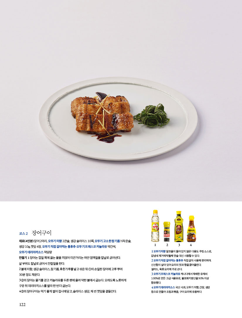 코스2 장어구이
재료(4인분) 장어 2마리, 오뚜기 미향 2큰술, 생강 슬라이스 10쪽, 오뚜기 고소한 참기름 ½작은술,생강 10g, 깻잎 4장, 오뚜기 직접 갈아먹는 통후추·오뚜기 프레스코 카놀라유 약간씩,오뚜기 데리야끼소스 적당량
만들기
1 장어는 껍질 쪽에 끓는 물을 끼얹어 미끈거리는 하얀 점액질을 칼날로 긁어낸다.살 부위도 칼날로 긁어서 잔칼질을 한다.
2 볼에 미향, 생강 슬라이스, 참기름, 후춧가루를 넣고 섞은 뒤 ①의 손질한 장어에 고루 뿌려 30분 정도 재운다.
3 ②의 장어는 물기를 걷고 카놀라유를 두른 팬에 올려 약한 불에서 굽는다. 오래도록 노릇하게 구운 뒤 데리야끼소스를 발라 한 번 더 굽는다.
4 ③의 장어구이는 먹기 좋게 썰어 접시에 담고, 슬라이스 생강, 채 썬 깻잎을 곁들인다.

