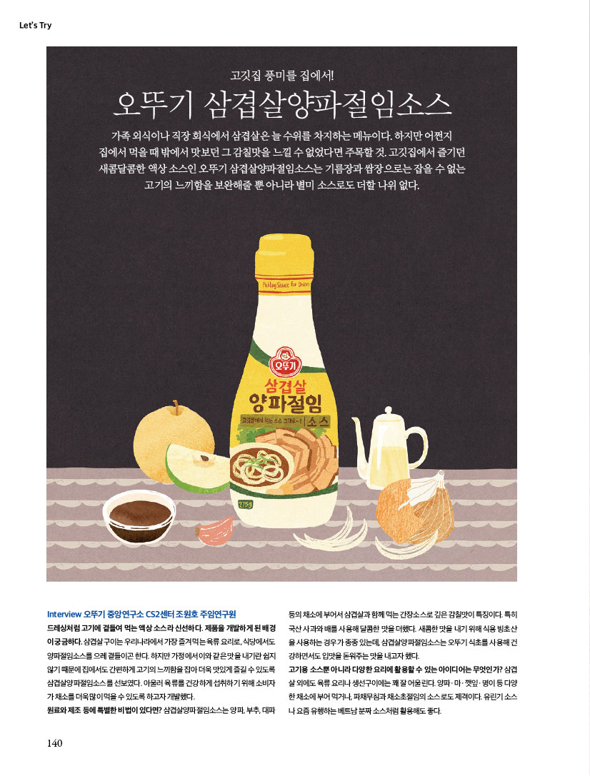 
LET'S TRY

고깃집 풍미를 집에서!
오뚜기 삼겹살양파절임소스
가족 외식이나 직장 회식에서 삼겹살은 늘 수위를 차지하는 메뉴이다. 하지만 어쩐지 집에서 먹을 때 밖에서 맛보던 그 감칠맛을 느낄 수 없었다면 주목할 것. 고깃집에서 즐기던 새콤달콤한 액상 소스인 오뚜기 삼겹살양파절임소스는 기름장과 쌈장으로는 잡을 수 없는 고기의 느끼함을 보완해줄 뿐 아니라 별미 소스로도 더할 나위 없다.

TryInterview
오뚜기 중앙연구소 CS2센터 조원호 주임연구원 드레싱처럼 고기에 곁들여 먹는 액상 소스라 신선하다. 제품을 개발하게 된 배경이 궁금하다. 삼겹살구이는 우리나라에서 가장 즐겨 먹는 육류 요리로, 식당에서도 양파절임소스를 으레 곁들이곤 한다. 하지만 가정에서 이와 같은 맛을 내기란 쉽지 않기 때문에 집에서도 간편하게 고기의 느끼함을 잡아 더욱 맛있게 즐길 수 있도록 삼겹살양파절임소스를 선보였다. 아울러 육류를 건강하게 섭취하기 위해 소비자가 채소를 더욱 많이 먹을 수 있도록 하고자 개발했다. 원료와 제조 등에 특별한 비법이 있다면? 삼겹살양파절임소스는 양파, 부추, 대파 등의 채소에 부어서 삼겹살과 함께 먹는 간장소스로 깊은 감칠맛이 특징이다. 특히 국산 사과와 배를 사용해 달콤한 맛을 더했다. 새콤한 맛을 내기 위해 식용 빙초산을 사용하는 경우가 종종 있는데, 삼겹살양파절임소스는 오뚜기 식초를 사용해 건강하면서도 입맛을 돋워주는 맛을 내고자 했다. 고기용 소스뿐 아니라 다양한 요리에 활용할 수 있는 아이디어는 무엇인가? 삼겹살 외에도 육류 요리나 생선구이에는 꽤 잘 어울린다. 양파ㆍ마ㆍ깻잎ㆍ명이 등 다양한 채소에 부어 먹거나, 파채무침과 채소초절임의 소스로도 제격이다. 유린기 소스나 요즘 유행하는 베트남 분짜 소스처럼 활용해도 좋다.
