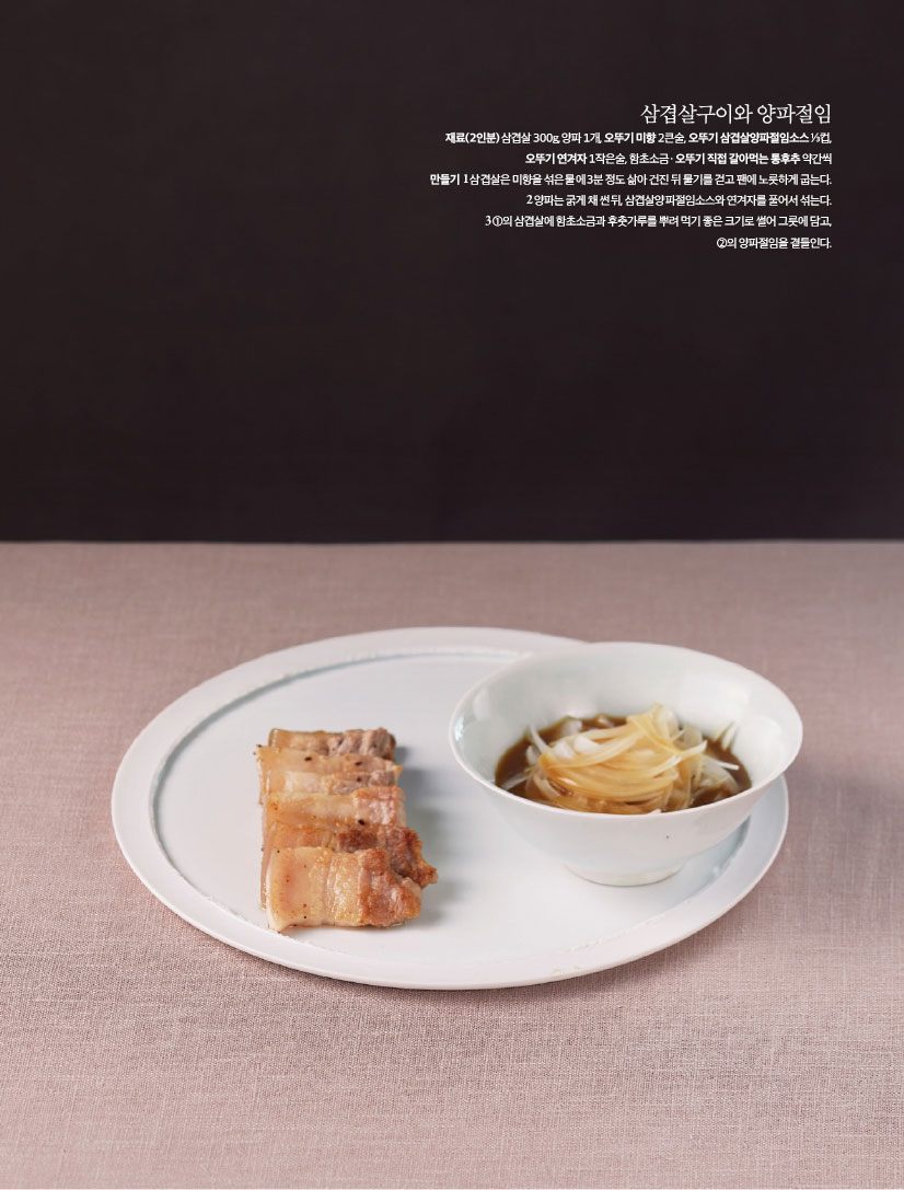 삼겹살구이와 양파절임
재료(2인분) 삼겹살 300g, 양파 1개, 오뚜기 미향 2큰술, 오뚜기 삼겹살양파절임소스 ⅓컵,오뚜기 연겨자 1작은술, 함초소금ㆍ오뚜기 직접 갈아먹는 통후추 약간씩

만들기
1 삼겹살은 미향을 섞은 물에 3분 정도 삶아 건진 뒤 물기를 걷고 팬에 노릇하게 굽는다.
2 양파는 굵게 채 썬 뒤, 삼겹살양파절임소스와 연겨자를 풀어서 섞는다.
3 ①의 삼겹살에 함초소금과 후춧가루를 뿌려 먹기 좋은 크기로 썰어 그릇에 담고,②의 양파절임을 곁들인다.