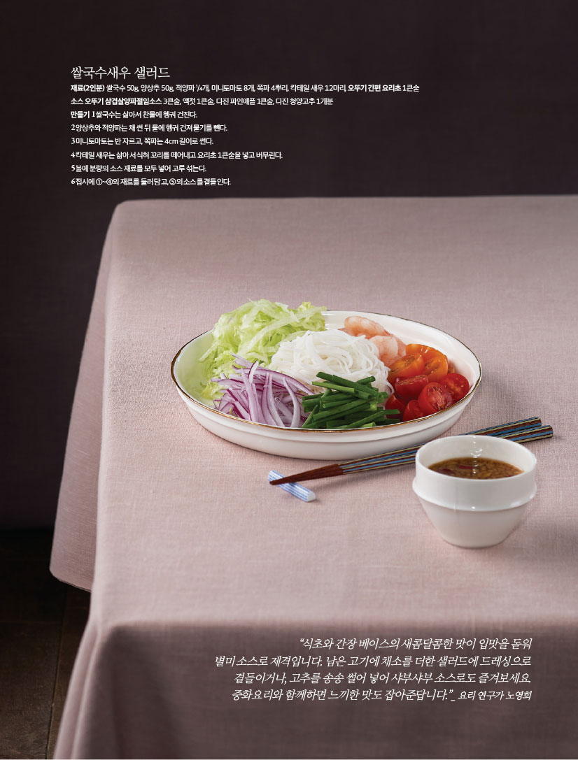쌀국수새우 샐러드
재료(2인분) 쌀국수 50g, 양상추 50g, 적양파 ¹/4개, 미니토마토 8개, 쪽파 4뿌리, 칵테일 새우 12마리, 오뚜기 간편 요리초 1큰술,소스 오뚜기 삼겹살양파절임소스 3큰술, 액젓 1큰술, 다진 파인애플 1큰술, 다진 청양고추 1개분

만들기
1 쌀국수는 삶아서 찬물에 헹궈 건진다.
2 양상추와 적양파는 채 썬 뒤 물에 헹궈 건져 물기를 뺀다.
3 미니토마토는 반 자르고, 쪽파는 4cm 길이로 썬다.
4 칵테일 새우는 삶아서 식혀 꼬리를 떼어내고 요리초 1큰술을 넣고 버무린다.
5 볼에 분량의 소스 재료를 모두 넣어 고루 섞는다.
6 접시에 ①~④의 재료를 둘러 담고, ⑤의 소스를 곁들인다.

“식초와 간장 베이스의 새콤달콤한 맛이 입맛을 돋워 별미 소스로 제격입니다. 남은 고기에 채소를 더한 샐러드에 드레싱으로 곁들이거나, 고추를 송송 썰어 넣어 샤부샤부 소스로도 즐겨보세요.
중화요리와 함께하면 느끼한 맛도 잡아준답니다.”_ 요리 연구가 노영희