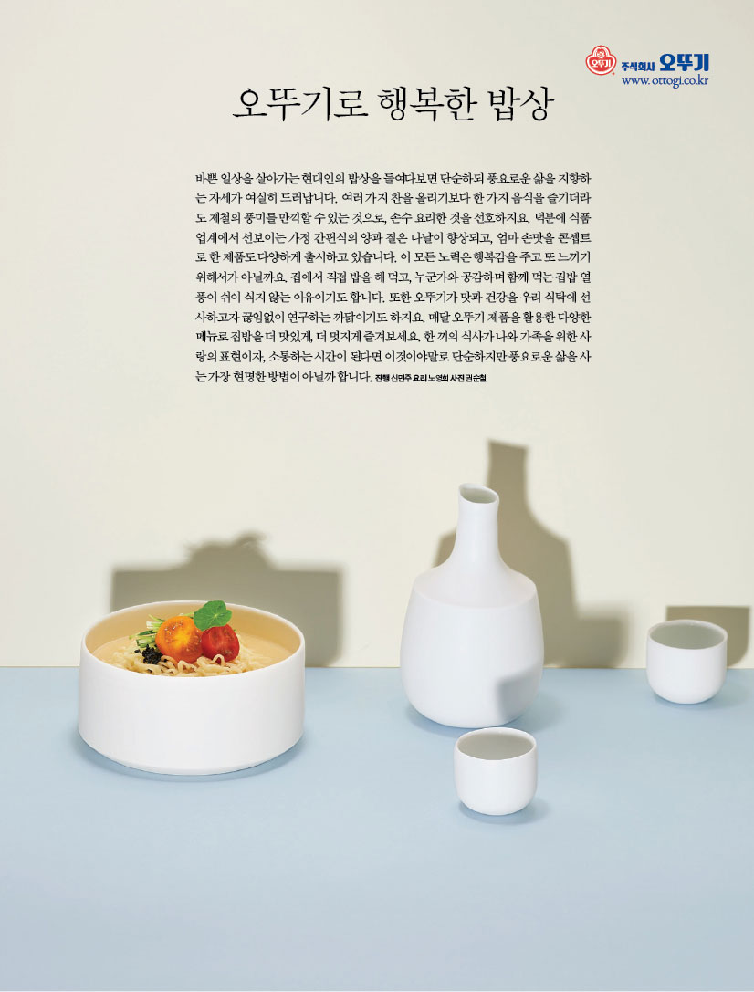 오뚜기로 행복한 밥상
바쁜 일상을 살아가는 현대인의 밥상을 들여다보면 단순하되 풍요로운 삶을 지향하는 자세가 여실히 드러납니다. 여러 가지 찬을 올리기보다 한 가지 음식을 즐기더라도 제철의 풍미를 만끽할 수 있는 것으로, 손수 요리한 것을 선호하지요. 덕분에 식품업계에서 선보이는 가정 간편식의 양과 질은 나날이 향상되고, 엄마 손맛을 콘셉트로 한 제품도 다양하게 출시하고 있습니다. 이 모든 노력은 행복감을 주고 또 느끼기 위해서가 아닐까요. 집에서 직접 밥을 해 먹고, 누군가와 공감하며 함께 먹는 집밥 열풍이 쉬이 식지 않는 이유이기도 합니다. 또한 오뚜기가 맛과 건강을 우리 식탁에 선사하고자 끊임없이 연구하는 까닭이기도 하지요. 매달 오뚜기 제품을 활용한 다양한 메뉴로 집밥을 더 맛있게, 더 멋지게 즐겨보세요. 한 끼의 식사가 나와 가족을 위한 사랑의 표현이자, 소통하는 시간이 된다면 이것이야말로 단순하지만 풍요로운 삶을 사는 가장 현명한 방법이 아닐까 합니다. 진행 신민주 요리 노영희 사진 권순철