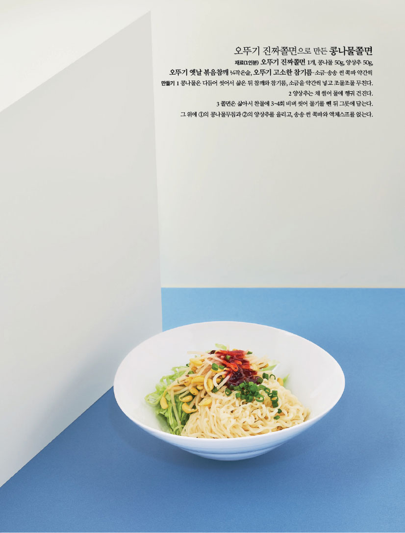 오뚜기 진짜쫄면으로 만든 콩나물쫄면
재료(1인분) 오뚜기 진짜쫄면 1개, 콩나물 50g, 양상추 50g,오뚜기 옛날 볶음참깨 ¼작은술, 오뚜기 고소한 참기름·소금·송송 썬 쪽파 약간씩
만들기
1 콩나물은 다듬어 씻어서 삶은 뒤 참깨와 참기름, 소금을 약간씩 넣고 조물조물 무친다.
2 양상추는 채 썰어 물에 헹궈 건진다.
3 쫄면은 삶아서 찬물에 3~4회 비벼 씻어 물기를 뺀 뒤 그릇에 담는다.
그 위에 ①의 콩나물무침과 ②의 양상추를 올리고, 송송 썬 쪽파와 액체스프를 얹는다.