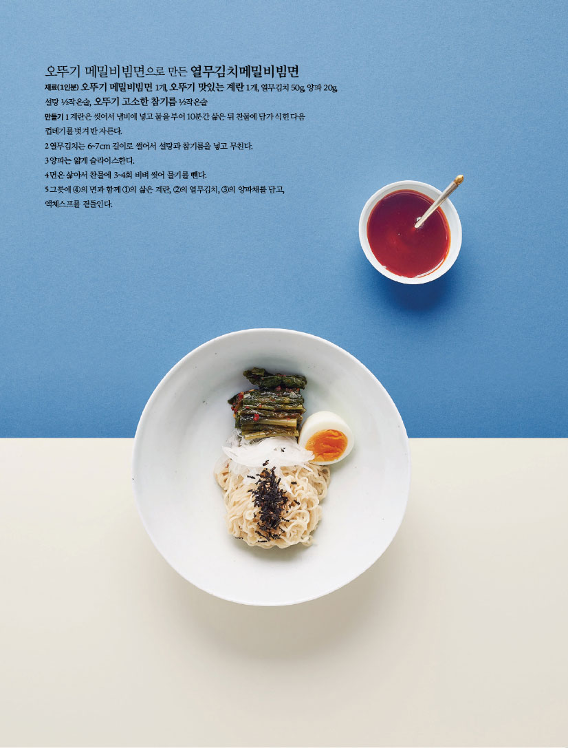 오뚜기 메밀비빔면으로 만든 열무김치메밀비빔면
재료(1인분) 오뚜기 메밀비빔면 1개, 오뚜기 맛있는 계란 1개, 열무김치 50g, 양파 20g, 설탕 ½작은술, 오뚜기 고소한 참기름 ½작은술

만들기
1 계란은 씻어서 냄비에 넣고 물을 부어 10분간 삶은 뒤 찬물에 담가 식힌 다음 껍데기를 벗겨 반 자른다.
2 열무김치는 6~7cm 길이로 썰어서 설탕과 참기름을 넣고 무친다.
3 양파는 얇게 슬라이스한다.
4 면은 삶아서 찬물에 3~4회 비벼 씻어 물기를 뺀다.
5 그릇에 ④의 면과 함께 ①의 삶은 계란, ②의 열무김치, ③의 양파채를 담고, 액체스프를 곁들인다.