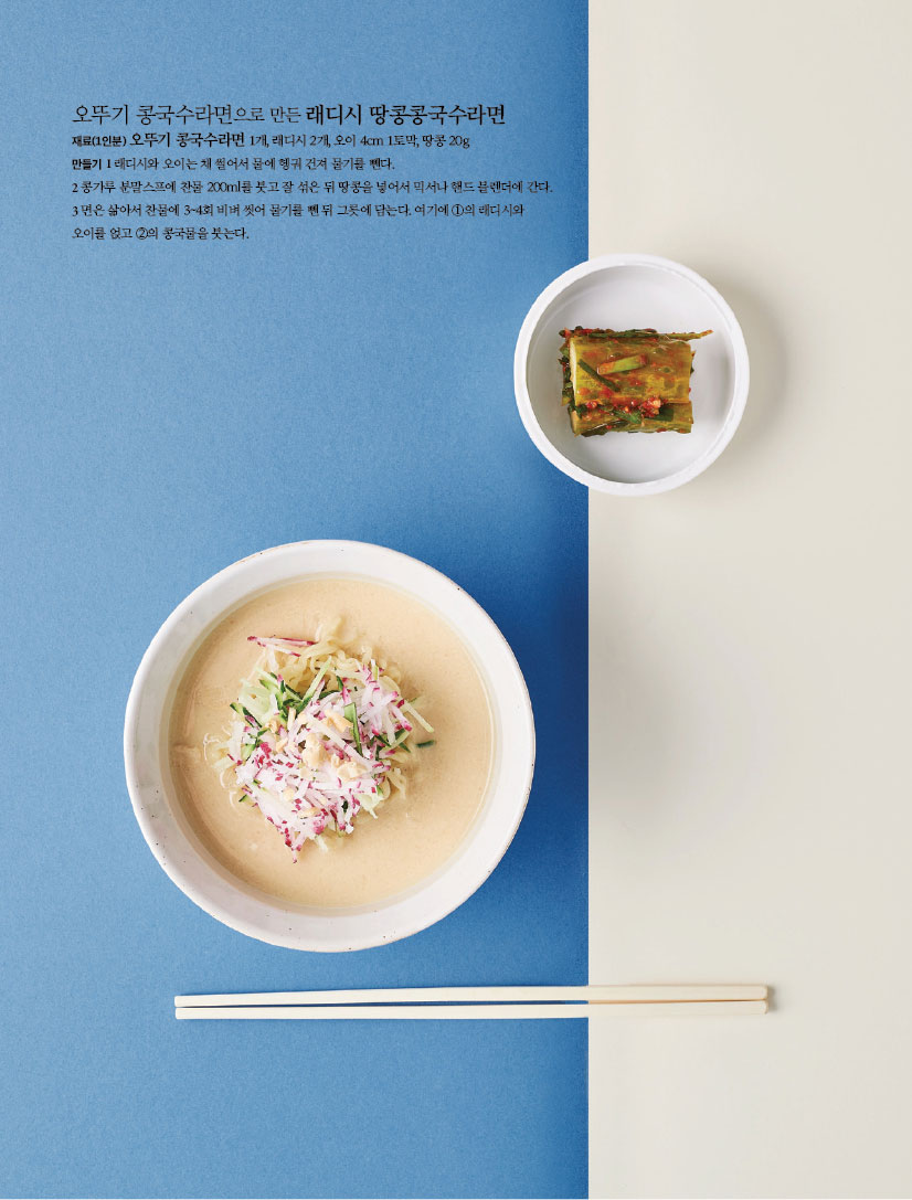 오뚜기 콩국수라면으로 만든 래디시 땅콩콩국수라면
재료(1인분) 오뚜기 콩국수라면 1개, 래디시 2개, 오이 4cm 1토막, 땅콩 20g

만들기
1 래디시와 오이는 채 썰어서 물에 헹궈 건져 물기를 뺀다.
2 콩가루 분말스프에 찬물 200ml를 붓고 잘 섞은 뒤 땅콩을 넣어서 믹서나 핸드 블렌더에 간다.
3 면은 삶아서 찬물에 3~4회 비벼 씻어 물기를 뺀 뒤 그릇에 담는다. 여기에 ①의 래디시와 오이를 얹고 ②의 콩국물을 붓는다.