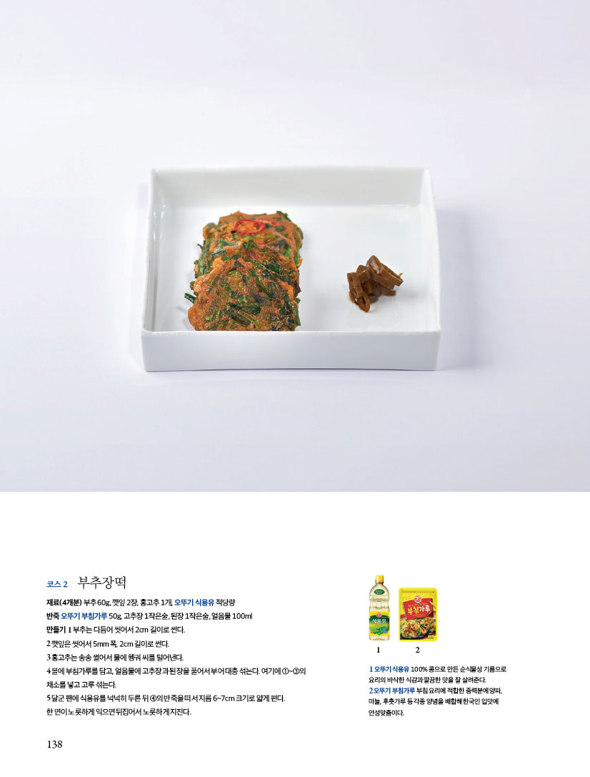 코스2 부추장떡
재료(4개분) 부추 60g, 깻잎 2장, 홍고추 1개, 오뚜기 식용유 적당량반죽 오뚜기 부침가루 50g, 고추장 1작은술, 된장 1작은술, 얼음물 100ml

만들기
1 부추는 다듬어 씻어서 2cm 길이로 썬다.
2 깻잎은 씻어서 5mm 폭, 2cm 길이로 썬다.
3 홍고추는 송송 썰어서 물에 헹궈 씨를 털어낸다.
4 볼에 부침가루를 담고, 얼음물에 고추장과 된장을 풀어서 부어 대충 섞는다. 여기에 ①~③의 채소를 넣고 고루 섞는다.
5 달군 팬에 식용유를 넉넉히 두른 뒤 ④의 반죽을 떠서 지름 6~7cm 크기로 얇게 편다. 한 면이 노릇하게 익으면 뒤집어서 노릇하게 지진다.