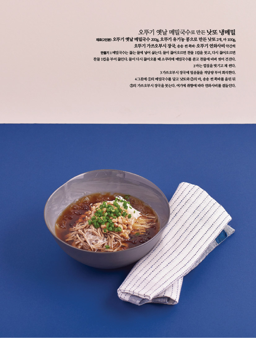 오뚜기 옛날 메밀국수로 만든 낫또 냉메밀
재료(2인분) 오뚜기 옛날 메밀국수 200g, 오뚜기 유기농 콩으로 만든 낫또 2개, 마 100g,
오뚜기 가쓰오부시 장국, 송송 썬 쪽파·오뚜기 연와사비 약간씩
만들기 1 메밀국수는 끓는 물에 넣어 삶는다. 물이 끓어오르면 찬물 1컵을 붓고, 다시 끓어오르면
찬물 1컵을 부어 끓인다. 물이 다시 끓어오를 때 소쿠리에 메밀국수를 쏟고 찬물에 비벼 씻어 건진다.
2 마는 껍질을 벗기고 채 썬다.
3 가쓰오부시 장국에 얼음물을 적당량 부어 희석한다.
4 그릇에 ①의 메밀국수를 담고 낫또와 ②의 마, 송송 썬 쪽파를 올린 뒤
③의 가쓰오부시 장국을 붓는다. 여기에 취향에 따라 연와사비를 곁들인다.