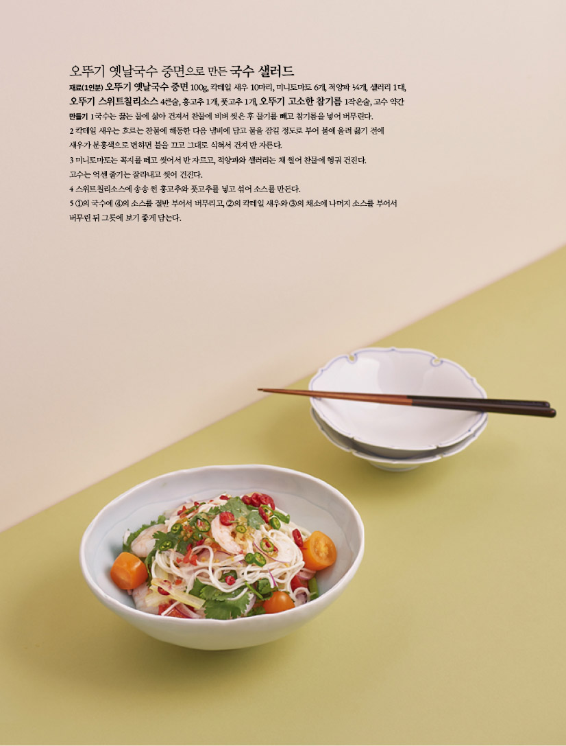 오뚜기 옛날국수 중면으로 만든 국수 샐러드
재료(1인분) 오뚜기 옛날국수 중면 100g, 칵테일 새우 10마리, 미니토마토 6개, 적양파 ¼개, 셀러리 1대,
오뚜기 스위트칠리소스 4큰술, 홍고추 1개, 풋고추 1개, 오뚜기 고소한 참기름 1작은술, 고수 약간
만들기 1 국수는 끓는 물에 삶아 건져서 찬물에 비벼 씻은 후 물기를 빼고 참기름을 넣어 버무린다.
2 칵테일 새우는 흐르는 찬물에 해동한 다음 냄비에 담고 물을 잠길 정도로 부어 불에 올려 끓기 전에
새우가 분홍색으로 변하면 불을 끄고 그대로 식혀서 건져 반 자른다.
3 미니토마토는 꼭지를 떼고 씻어서 반 자르고, 적양파와 셀러리는 채 썰어 찬물에 헹궈 건진다.
고수는 억센 줄기는 잘라내고 씻어 건진다.
4 스위트칠리소스에 송송 썬 홍고추와 풋고추를 넣고 섞어 소스를 만든다.
5 ①의 국수에 ④의 소스를 절반 부어서 버무리고, ②의 칵테일 새우와 ③의 채소에 나머지 소스를 부어서
버무린 뒤 그릇에 보기 좋게 담는다.