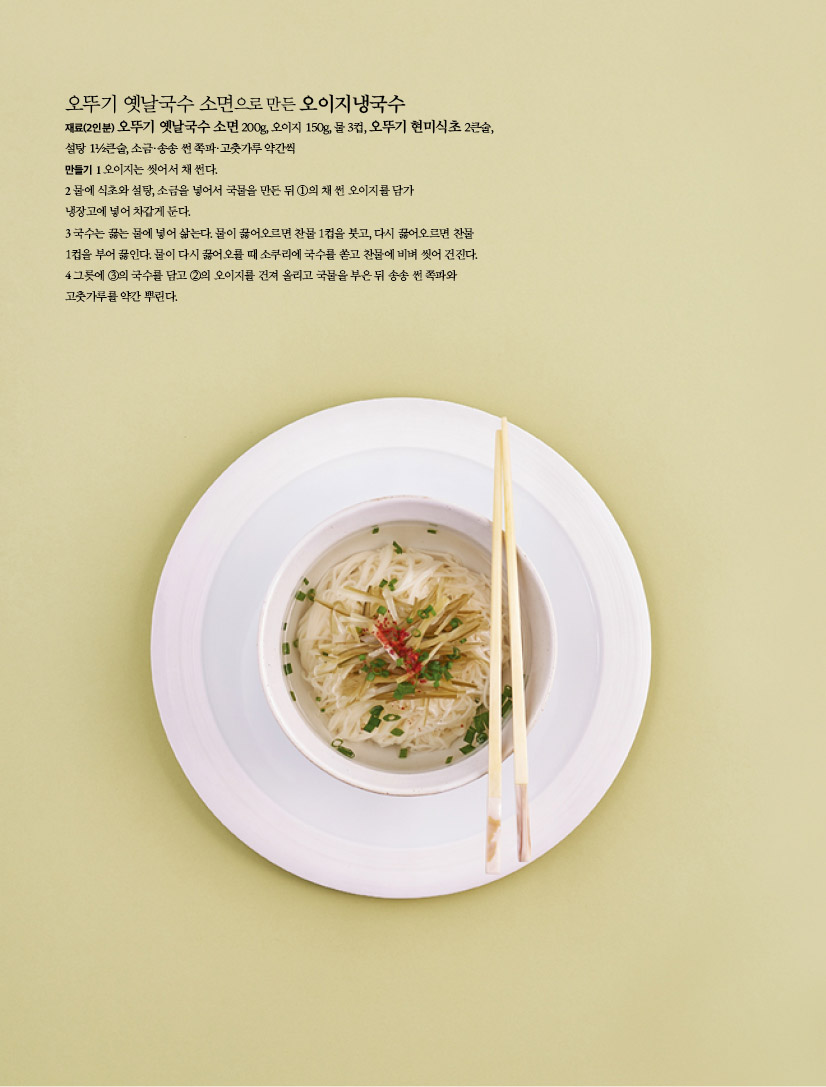 오뚜기 옛날국수 소면으로 만든 오이지냉국수
재료(2인분) 오뚜기 옛날국수 소면 200g, 오이지 150g, 물 3컵, 오뚜기 현미식초 2큰술, 설탕 1½큰술, 소금·송송 썬 쪽파·고춧가루 약간씩만들기 1 오이지는 씻어서 채 썬다.2 물에 식초와 설탕, 소금을 넣어서 국물을 만든 뒤 ①의 채 썬 오이지를 담가 냉장고에 넣어 차갑게 둔다.3 국수는 끓는 물에 넣어 삶는다. 물이 끓어오르면 찬물 1컵을 붓고, 다시 끓어오르면 찬물 1컵을 부어 끓인다. 물이 다시 끓어오를 때 소쿠리에 국수를 쏟고 찬물에 비벼 씻어 건진다.4 그릇에 ③의 국수를 담고 ②의 오이지를 건져 올리고 국물을 부은 뒤 송송 썬 쪽파와 고춧가루를 약간 뿌린다.