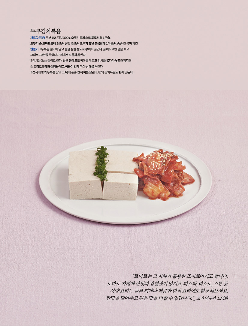 두부김치볶음
재료(2인분) 두부 1모, 김치 300g, 오뚜기 프레스코 포도씨유 1큰술,
오뚜기 순 토마토퓨레 3큰술, 설탕 ½큰술, 오뚜기 옛날 볶음참깨 1작은술, 송송 썬 쪽파 약간
만들기 1 두부는 냄비에 담고 물을 잠길 정도로 부어서 끓인다. 끓어오르면 불을 끄고
그대로 10분쯤 두었다가 꺼내서 도톰하게 썬다.
2 김치는 3cm 길이로 썬다. 달군 팬에 포도씨유를 두르고 김치를 볶다가 부드러워지면
순 토마토퓨레와 설탕을 넣고 국물이 없게 볶아 참깨를 뿌린다.
3 접시에 ①의 두부를 담고 그 위에 송송 썬 쪽파를 올린다. ②의 김치볶음도 함께 담는다.

“토마토는 그 자체가 훌륭한 조미료이기도 합니다.
토마토 자체에 단맛과 감칠맛이 있지요. 파스타, 리소토, 스튜 등
서양 요리는 물론 찌개나 매콤한 한식 요리에도 활용해보세요.
짠맛을 덜어주고 깊은 맛을 더할 수 있답니다.”_ 요리 연구가 노영희