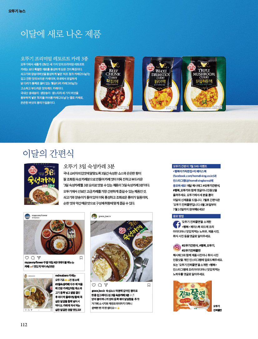 오뚜기 뉴스

이달에 새로 나온 제품
오뚜기 프리미엄 레토르트 카레 3종오뚜기에서 새롭게 선보인 세 가지 맛의 프리미엄 레토르트 카레는 보다 특별한 재료를 풍성하게 담은 것이 특징이다. 쇠고기와 양송이버섯을 풍성하게 넣은 ‘비프 청크 카레(250g)’는 깊고 진한 맛의 브라운 카레이며, 국내에서 유일하게 닭 다리가 통째로 들어 있는 ‘통닭다리 카레(300g)’는 고소하고 부드러운 맛의 레드 카레이다. 국내산 생새송이ㆍ생양송이ㆍ생느타리 세 가지 버섯을 풍부하게 넣은 ‘트리플 머쉬룸 카레(250g)’는 옐로 카레로, 은은한 버섯의 풍미가 일품이다.

이달의 간편식
오뚜기 3일 숙성카레 3분
국내 소비자의 입맛에 알맞도록 3일간 숙성한 소스와 은은한 향이 잘 조화된 숙성 카레분으로 만들어 카레 맛이 더욱 진하고 부드러운 ‘3일 숙성카레’를 3분 요리로 맛볼 수 있는 제품이 ‘3일 숙성카레 3분’이다. 오뚜기에서 선보인 고급 카레를 가장 간편하게 즐길 수 있는 제품인 것. 쇠고기와 양송이가 들어 있어 더욱 풍성하고 조화로운 풍미가 일품이며, 순한 맛과 약간 매운맛으로 구성해 취향에 맞게 즐길 수 있다.

오뚜기 간편식 7월 SNS 이벤트 &lt;행복이가득한집&gt;의 페이스북(facebook.com/homeliving.co.kr)과 인스타그램(@homelivingkorea)에 응모하세요! 매달 해시태그 #오뚜기간편식, #행복_오뚜기와 함께 댓글이나 인증샷을 올려주세요. 오뚜기에서 세 분을 뽑아 이달의 신제품을 드립니다. 7월호 간편식은 ‘오뚜기 진짜쫄면’입니다. 6월 28일부터 7월 10일까지 참여해보세요!

응모 방법 ‘오뚜기 진짜쫄면’을 소개한 &lt;행복&gt; 페이스북 피드에 조리 아이디어나 맛있게 먹는 노하우, 제품 사진, 취식 사진 등을 댓글로 달아주세요. #오뚜기간편식, #행복_오뚜기, #오뚜기진짜쫄면해시태그와 함께 제품 사진이나 취식 사진 인증샷을 개인 인스타그램에 업로드해주세요. 또는 ‘오뚜기 진짜쫄면’을 소개한 &lt;행복&gt; 인스타그램에 조리 아이디어나 맛있게 먹는 노하우를 댓글로 달아주세요.