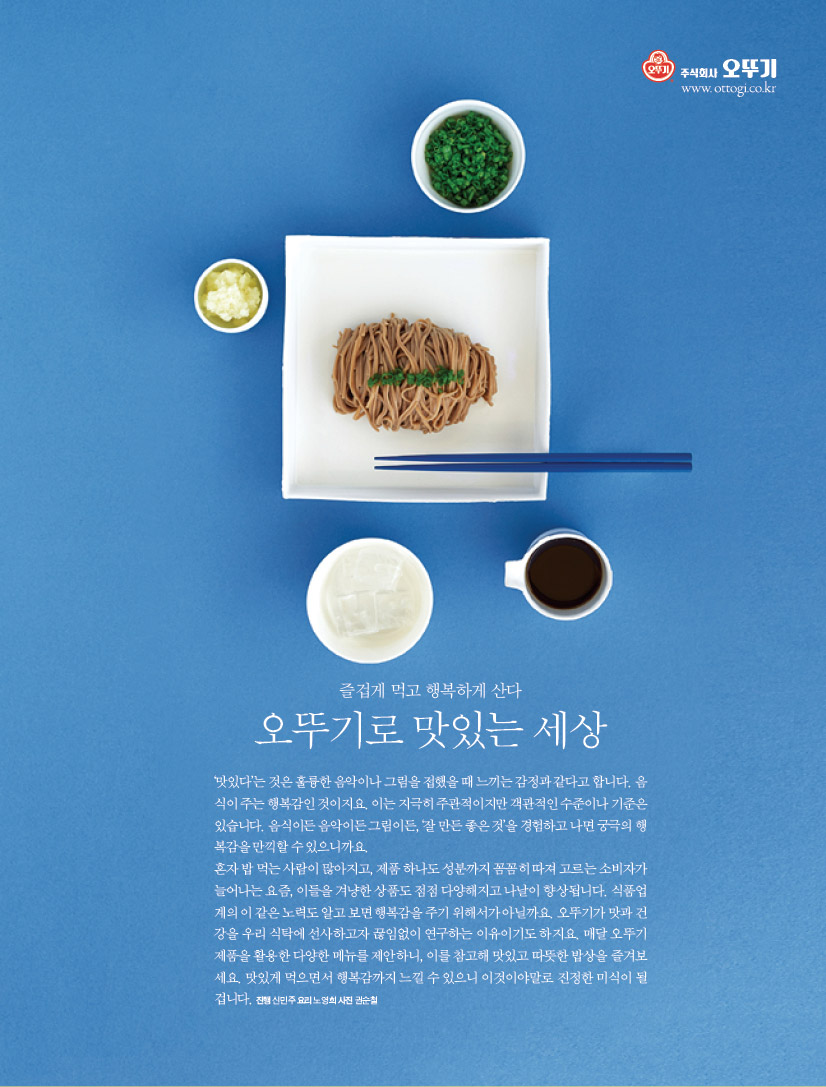 즐겁게 먹고 행복하게 산다
오뚜기로 맛있는 세상
‘맛있다’는 것은 훌륭한 음악이나 그림을 접했을 때 느끼는 감정과 같다고 합니다. 음식이 주는 행복감인 것이지요. 이는 지극히 주관적이지만 객관적인 수준이나 기준은 있습니다. 음식이든 음악이든 그림이든, ‘잘 만든 좋은 것’을 경험하고 나면 궁극의 행복감을 만끽할 수 있으니까요. 혼자 밥 먹는 사람이 많아지고, 제품 하나도 성분까지 꼼꼼히 따져 고르는 소비자가 늘어나는 요즘, 이들을 겨냥한 상품도 점점 다양해지고 나날이 향상됩니다. 식품업계의 이 같은 노력도 알고 보면 행복감을 주기 위해서가 아닐까요. 오뚜기가 맛과 건강을 우리 식탁에 선사하고자 끊임없이 연구하는 이유이기도 하지요. 매달 오뚜기 제품을 활용한 다양한 메뉴를 제안하니, 이를 참고해 맛있고 따뜻한 밥상을 즐겨보세요. 맛있게 먹으면서 행복감까지 느낄 수 있으니 이것이야말로 진정한 미식이 될 겁니다. 진행 신민주 요리 노영희 사진 권순철