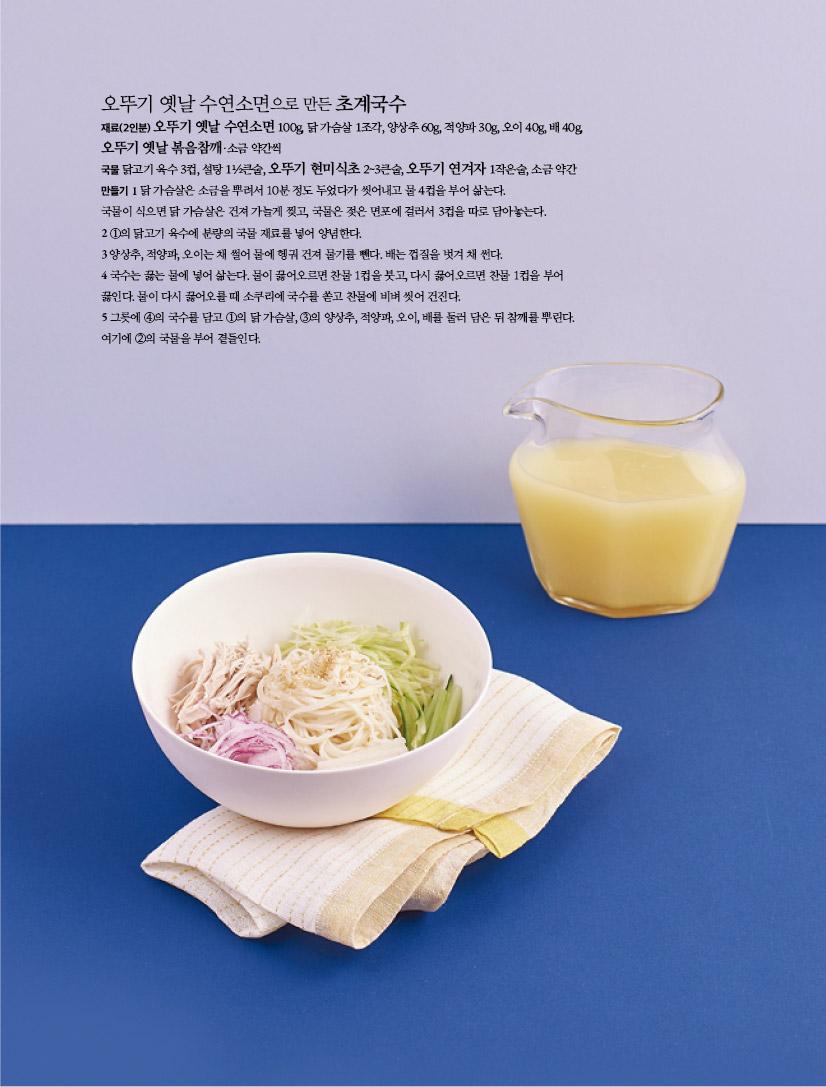 오뚜기 옛날 수연소면으로 만든 초계국수
재료(2인분) 오뚜기 옛날 수연소면 100g, 닭 가슴살 1조각, 양상추 60g, 적양파 30g, 오이 40g, 배 40g,
오뚜기 옛날 볶음참깨·소금 약간씩
국물 닭고기 육수 3컵, 설탕 1½큰술, 오뚜기 현미식초 2~3큰술, 오뚜기 연겨자 1작은술, 소금 약간
만들기 1 닭 가슴살은 소금을 뿌려서 10분 정도 두었다가 씻어내고 물 4컵을 부어 삶는다.
국물이 식으면 닭 가슴살은 건져 가늘게 찢고, 국물은 젖은 면포에 걸러서 3컵을 따로 담아놓는다.
2 ①의 닭고기 육수에 분량의 국물 재료를 넣어 양념한다.
3 양상추, 적양파, 오이는 채 썰어 물에 헹궈 건져 물기를 뺀다. 배는 껍질을 벗겨 채 썬다.
4 국수는 끓는 물에 넣어 삶는다. 물이 끓어오르면 찬물 1컵을 붓고, 다시 끓어오르면 찬물 1컵을 부어
끓인다. 물이 다시 끓어오를 때 소쿠리에 국수를 쏟고 찬물에 비벼 씻어 건진다.
5 그릇에 ④의 국수를 담고 ①의 닭 가슴살, ③의 양상추, 적양파, 오이, 배를 둘러 담은 뒤 참깨를 뿌린다.
여기에 ②의 국물을 부어 곁들인다.