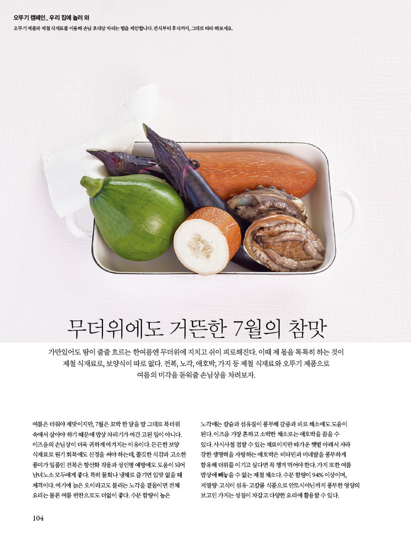 오뚜기 캠페인 우리 집에 놀러 와
오뚜기 제품과 제철 식재료를 이용해 손님 초대상 차리는 법을 제안합니다. 전식부터 후식까지, 그대로 따라 해보세요.

무더위에도 거뜬한 7월의 참맛
가만있어도 땀이 줄줄 흐르는 한여름엔 무더위에 지치고 쉬이 피로해진다. 이때 제 몫을 톡톡히 하는 것이 제철 식재료로, 보양식이 따로 없다. 전복, 노각, 애호박, 가지 등 제철 식재료와 오뚜기 제품으로 여름의 미각을 돋워줄 손님상을 차려보자.

여름은더워야 제맛이지만, 7월은 꼬박 한 달을 말 그대로 복더위 속에서 살아야 하기 때문에 밥상 차리기가 여간 고된 일이 아니다. 이즈음의 손님상이 더욱 귀하게 여겨지는 이유이다. 든든한 보양 식재료로 원기 회복에도 신경을 써야 하는데, 쫄깃한 식감과 고소한 풍미가 일품인 전복은 항산화 작용과 성인병 예방에도 도움이 되어 남녀노소 모두에게 좋다. 특히 물회나 냉채로 즐기면 입맛 없을 때 제격이다. 여기에 늙은 오이라고도 불리는 노각을 곁들이면 전채 요리는 물론 여름 반찬으로도 더없이 좋다. 수분 함량이 높은 노각에는 칼슘과 섬유질이 풍부해 갈증과 피로 해소에도 도움이 된다. 이즈음 가장 흔하고 소박한 채소로는 애호박을 꼽을 수 있다. 사시사철 접할 수 있는 재료이지만 따가운 햇볕 아래서 자라 강한 생명력을 자랑하는 애호박은 비타민과 미네랄을 풍부하게 함유해 더위를 이기고 싶다면 꼭 챙겨 먹어야 한다. 가지 또한 여름 밥상에 빼놓을 수 없는 제철 채소다. 수분 함량이 94% 이상이며, 저열량·고식이 섬유·고칼륨 식품으로 안토시아닌까지 풍부한 영양의 보고인 가지는 성질이 차갑고 다양한 요리에 활용할 수 있다.