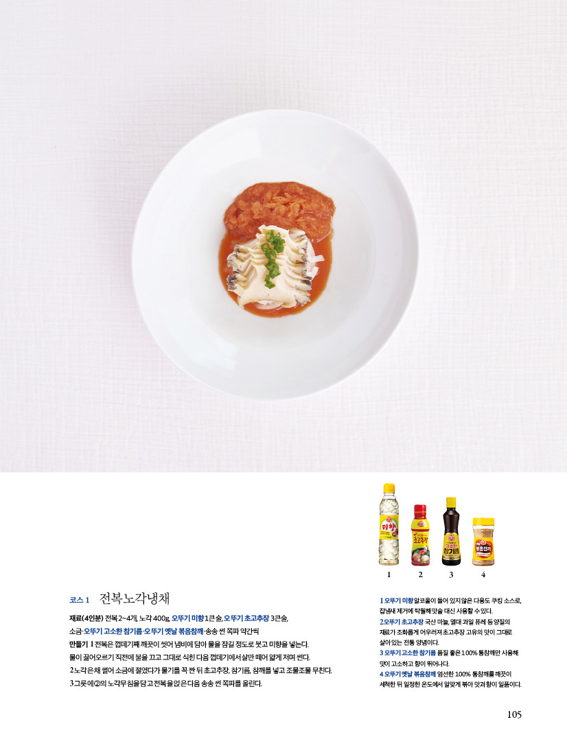 코스 1 전복노각냉채
재료(4인분) 전복 2~4개, 노각 400g, 오뚜기 미향 1큰술, 오뚜기 초고추장 3큰술,
소금·오뚜기 고소한 참기름·오뚜기 옛날 볶음참깨·송송 썬 쪽파 약간씩
만들기 1 전복은 껍데기째 깨끗이 씻어 냄비에 담아 물을 잠길 정도로 붓고 미향을 넣는다.
물이 끓어오르기 직전에 불을 끄고 그대로 식힌 다음 껍데기에서 살만 떼어 얇게 저며 썬다.
2 노각은 채 썰어 소금에 절였다가 물기를 꼭 짠 뒤 초고추장, 참기름, 참깨를 넣고 조물조물 무친다.
3 그릇에 ②의 노각무침을 담고 전복을 얹은 다음 송송 썬 쪽파를 올린다.