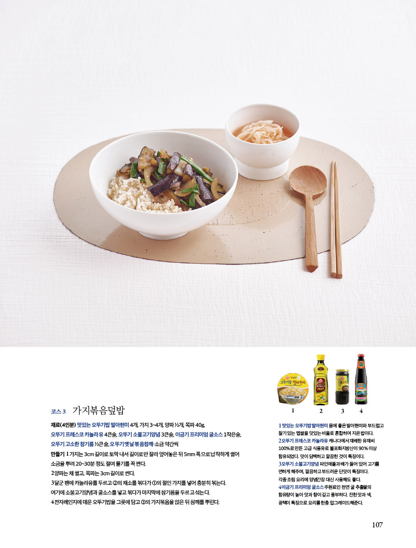 코스3 가지볶음덮밥
재료(4인분) 맛있는 오뚜기밥 발아현미 4개, 가지 3~4개, 양파 ½개, 쪽파 40g,
오뚜기 프레스코 카놀라유 4큰술, 오뚜기 소불고기양념 3큰술, 이금기 프리미엄 굴소스 1작은술,
오뚜기 고소한 참기름 ½큰술, 오뚜기 옛날 볶음참깨·소금 약간씩
만들기 1 가지는 3cm 길이로 토막 내서 길이로 반 잘라 엎어놓은 뒤 5mm 폭으로 납작하게 썰어
소금을 뿌려 20~30분 정도 절여 물기를 꼭 짠다.
2 양파는 채 썰고, 쪽파는 3cm 길이로 썬다.
3 달군 팬에 카놀라유를 두르고 ②의 채소를 볶다가 ①의 절인 가지를 넣어 충분히 볶는다.
여기에 소불고기양념과 굴소스를 넣고 볶다가 마지막에 참기름을 두르고 섞는다.
4 전자레인지에 데운 오뚜기밥을 그릇에 담고 ③의 가지볶음을 얹은 뒤 참깨를 뿌린다.