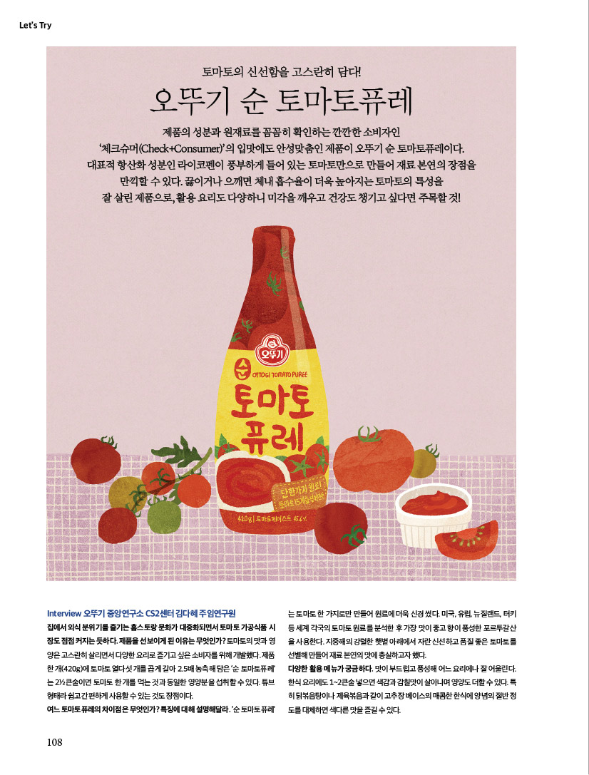 LET'S TRY
토마토의 신선함을 고스란히 담다!
오뚜기 순 토마토퓨레
제품의 성분과 원재료를 꼼꼼히 확인하는 깐깐한 소비자인 ‘체크슈머(Check+Consumer)’의 입맛에도 안성맞춤인 제품이 오뚜기 순 토마토퓨레이다. 대표적 항산화 성분인 라이코펜이 풍부하게 들어 있는 토마토만으로 만들어 재료 본연의 장점을 만끽할 수 있다. 끓이거나 으깨면 체내 흡수율이 더욱 높아지는 토마토의 특성을 잘 살린 제품으로, 활용 요리도 다양하니 미각을 깨우고 건강도 챙기고 싶다면 주목할 것!

TryInterview 오뚜기 중앙연구소 CS2센터 김다혜 주임연구원 집에서 외식 분위기를 즐기는 홈스토랑 문화가 대중화되면서 토마토 가공식품 시장도 점점 커지는 듯하다. 제품을 선보이게 된 이유는 무엇인가? 토마토의 맛과 영양은 고스란히 살리면서 다양한 요리로 즐기고 싶은 소비자를 위해 개발했다. 제품 한 개(420g)에 토마토 열다섯 개를 곱게 갈아 2.5배 농축해 담은 ‘순 토마토퓨레’는 2½큰술이면 토마토 한 개를 먹는 것과 동일한 영양분을 섭취할 수 있다. 튜브 형태라 쉽고 간편하게 사용할 수 있는 것도 장점이다.여느 토마토퓨레의 차이점은 무엇인가? 특징에 대해 설명해달라. ‘순 토마토퓨레’는 토마토 한 가지로만 만들어 원료에 더욱 신경 썼다. 미국, 유럽, 뉴질랜드, 터키 등 세계 각국의 토마토 원료를 분석한 후 가장 맛이 좋고 향이 풍성한 포르투갈산을 사용한다. 지중해의 강렬한 햇볕 아래에서 자란 신선하고 품질 좋은 토마토를 선별해 만들어 재료 본연의 맛에 충실하고자 했다. 다양한 활용 메뉴가 궁금하다. 맛이 부드럽고 풍성해 어느 요리에나 잘 어울린다. 한식 요리에도 1~2큰술 넣으면 색감과 감칠맛이 살아나며 영양도 더할 수 있다. 특히 닭볶음탕이나 제육볶음과 같이 고추장 베이스의 매콤한 한식에 양념의 절반 정도를 대체하면 색다른 맛을 즐길 수 있다.