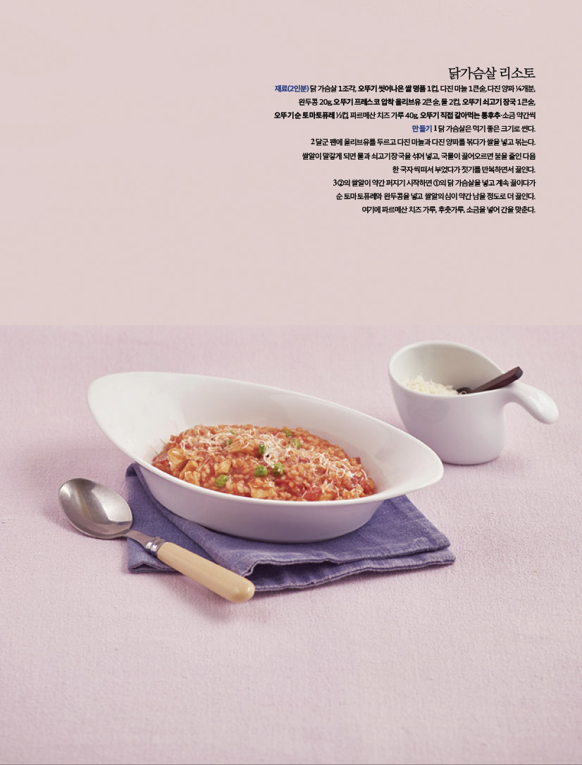 닭가슴살 리소토
재료(2인분) 닭 가슴살 1조각, 오뚜기 씻어나온 쌀 명품 1컵, 다진 마늘 1큰술, 다진 양파 ¼개분,
완두콩 20g, 오뚜기 프레스코 압착 올리브유 2큰술, 물 2컵, 오뚜기 쇠고기 장국 1큰술,
오뚜기 순 토마토퓨레 ½컵, 파르메산 치즈 가루 40g, 오뚜기 직접 갈아먹는 통후추·소금 약간씩
만들기 1 닭 가슴살은 먹기 좋은 크기로 썬다.
2 달군 팬에 올리브유를 두르고 다진 마늘과 다진 양파를 볶다가 쌀을 넣고 볶는다.
쌀알이 말갛게 되면 물과 쇠고기 장국을 섞어 넣고, 국물이 끓어오르면 불을 줄인 다음
한 국자씩 떠서 부었다가 젓기를 반복하면서 끓인다.
3 ②의 쌀알이 약간 퍼지기 시작하면 ①의 닭 가슴살을 넣고 계속 끓이다가
순 토마토퓨레와 완두콩을 넣고 쌀알의 심이 약간 남을 정도로 더 끓인다.
여기에 파르메산 치즈 가루, 후춧가루, 소금을 넣어 간을 맞춘다.