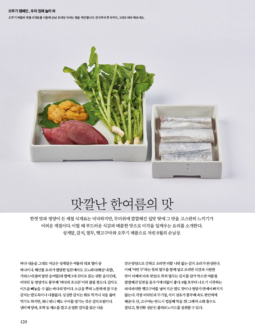 오뚜기 캠페인_ 우리 집에 놀러 와

오뚜기 제품과 제철 식재료를 이용해 손님 초대상 차리는 법을 제안합니다. 전식부터 후식까지, 그대로 따라 해보세요.



맛깔난 한여름의 맛



한껏 맛과 영양이 든 제철 식재료는 넉넉하지만, 무더위에 깔깔해진 입맛 탓에 그 맛을 고스란히 느끼기가 어려운 계절이다. 이럴 때 부드러운 식감과 매콤한 맛으로 미각을 일깨우는 요리를 소개한다. 성게알, 갈치, 열무, 햇고구마와 오뚜기 제품으로 차린 8월의 손님상.



바다 내음을 그대로 머금은 성게알은 여름의 대표 별미 중 하나이다. 해산물 요리가 발달한 일본에서도 고노와다(해삼 내장), 가라스미(절여 말린 숭어알)와 함께 3대 진미로 꼽는 귀한 음식인데, 비타민 등 영양가도 풍부해 ‘바다의 호르몬’이라 불릴 정도다. 갈치도 이즈음 빼놓을 수 없는 바다의 맛이다. 소금을 뿌려 노릇하게 잘 구운 갈치는 밥도둑이나 다름없다. 싱싱한 갈치는 회로 먹거나 국을 끓여 먹기도 하지만, 뭐니 뭐니 해도 구미를 당기는 것은 갈치조림이다. 냄비에 양파, 호박 등 채소를 깔고 손질한 갈치를 얹은 다음 갖은양념으로 간하고 조리면 더할 나위 없는 갈치 요리가 완성된다. 이때 ‘어린 무’라는 뜻의 열무를 함께 넣고 조리면 식감과 시원한 맛이 더해져 더욱 맛있다. 특히 열무는 김치를 담가 먹으면 여름철 깔깔해진 입맛을 돋우기에 더없이 좋다. 8월 초부터 나오기 시작하는 파삭파삭한 햇고구마를 넣어 지은 밥도 맛이나 영양가 면에서 빠지지 않는다. 각종 비타민과 무기질, 식이 섬유가 풍부해 속도 편안하게 해준다. 단, 고구마는 반드시 껍질째 먹을 것! 그래야 소화 흡수도 잘되고, 항산화 성분인 플라보노이드를 섭취할 수 있다.