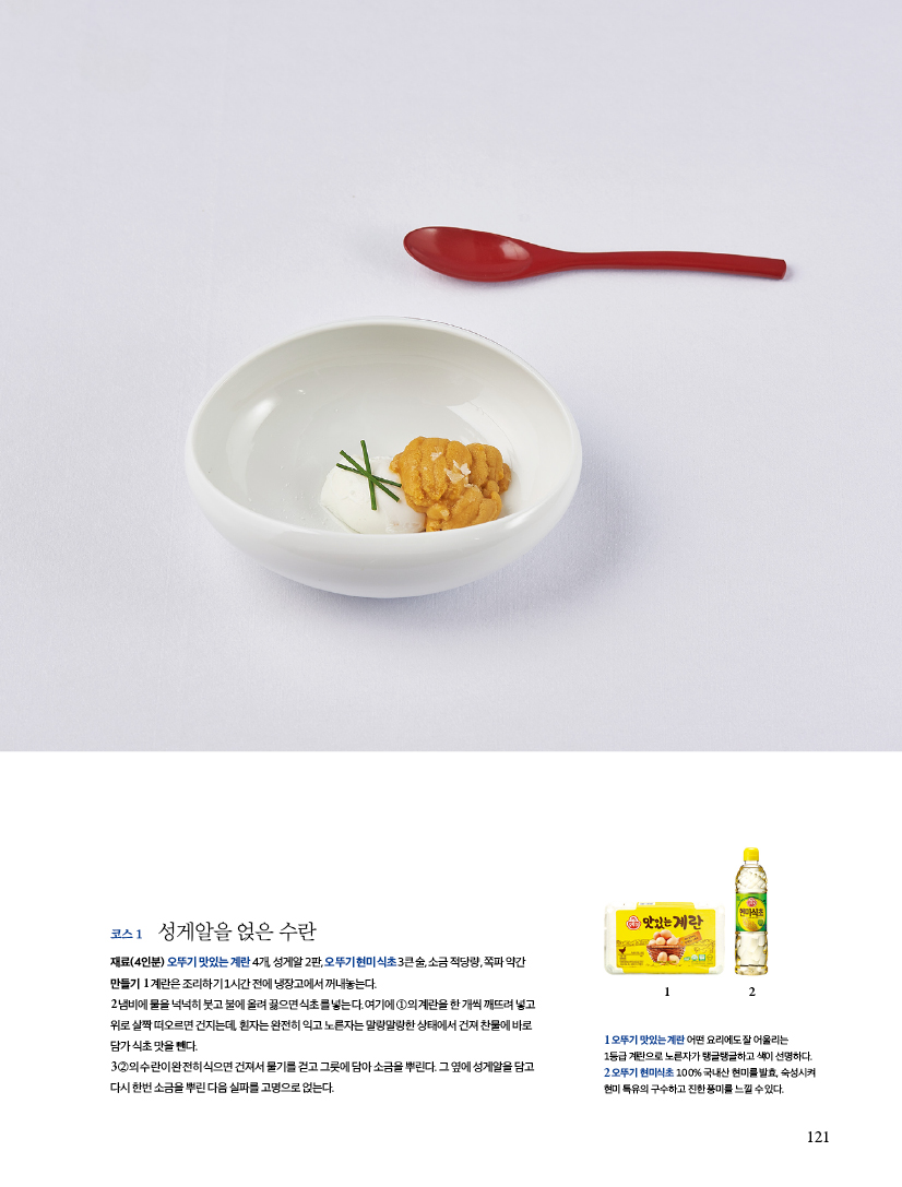 코스 1 성게알을 얹은 수란

재료(4인분) 오뚜기 맛있는 계란 4개, 성게알 2판, 오뚜기 현미식초 3큰술, 소금 적당량, 쪽파 약간

만들기

1 계란은 조리하기 1시간 전에 냉장고에서 꺼내놓는다.

2 냄비에 물을 넉넉히 붓고 불에 올려 끓으면 식초를 넣는다. 여기에 ①의 계란을 한 개씩 깨뜨려 넣고

위로 살짝 떠오르면 건지는데, 흰자는 완전히 익고 노른자는 말랑말랑한 상태에서 건져 찬물에 바로

담가 식초 맛을 뺀다.

3 ②의 수란이 완전히 식으면 건져서 물기를 걷고 그릇에 담아 소금을 뿌린다. 그 옆에 성게알을 담고

다시 한번 소금을 뿌린 다음 실파를 고명으로 얹는다.