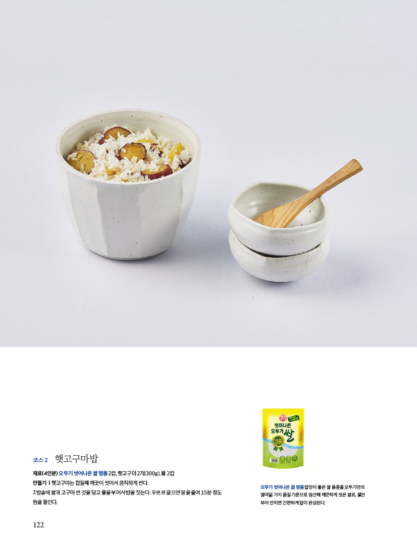 코스 2 햇고구마밥코스

재료(4인분) 오뚜기 씻어나온 쌀 명품 2컵, 햇고구마 2개(300g), 물 2컵

만들기

1 햇고구마는 껍질째 깨끗이 씻어서 큼직하게 썬다.

2 밥솥에 쌀과 고구마 썬 것을 담고 물을 부어서 밥을 짓는다. 우르르 끓으면 불을 줄여 15분 정도 뜸을 들인다.