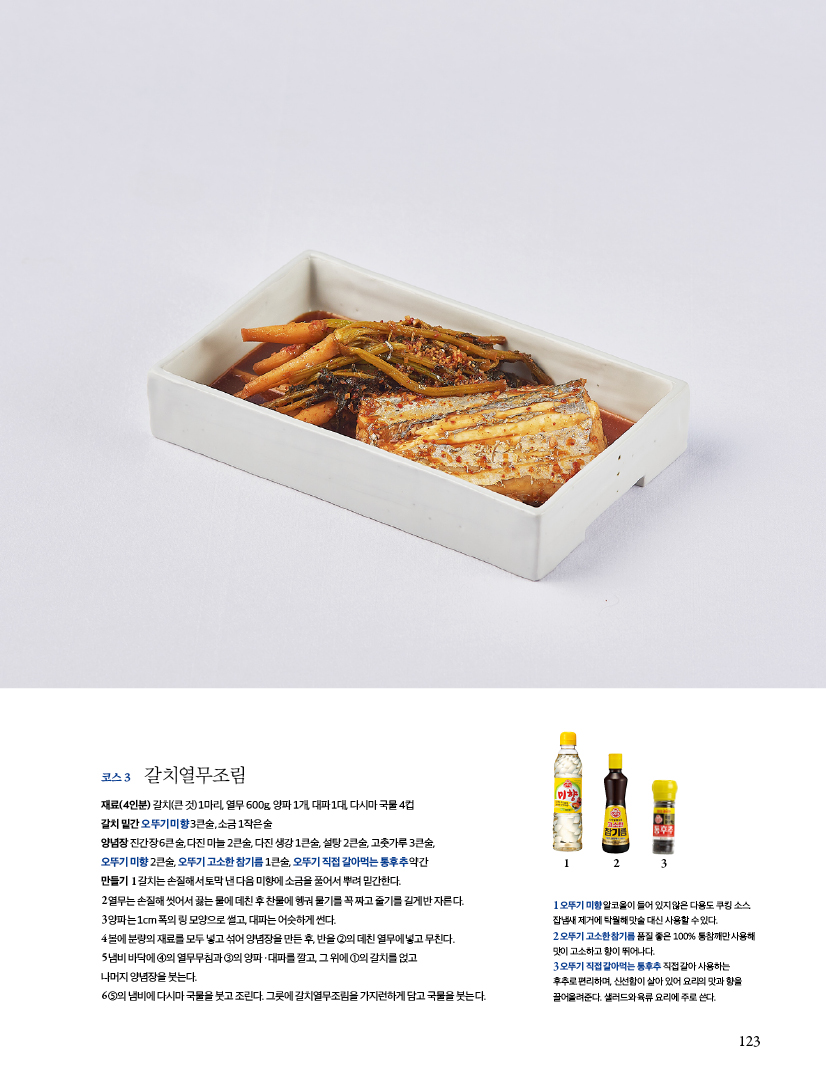 코스 3 갈치열무조림

재료(4인분) 갈치(큰 것) 1마리, 열무 600g, 양파 1개, 대파 1대, 다시마 국물 4컵

갈치 밑간 오뚜기 미향 3큰술, 소금 1작은술

양념장 진간장 6큰술, 다진 마늘 2큰술, 다진 생강 1큰술, 설탕 2큰술, 고춧가루 3큰술,

오뚜기 미향 2큰술, 오뚜기 고소한 참기름 1큰술, 오뚜기 직접 갈아먹는 통후추 약간

만들기

1 갈치는 손질해서 토막 낸 다음 미향에 소금을 풀어서 뿌려 밑간한다.

2 열무는 손질해 씻어서 끓는 물에 데친 후 찬물에 헹궈 물기를 꼭 짜고 줄기를 길게 반 자른다.

3 양파는 1cm 폭의 링 모양으로 썰고, 대파는 어슷하게 썬다.

4 볼에 분량의 재료를 모두 넣고 섞어 양념장을 만든 후, 반을 ②의 데친 열무에 넣고 무친다.

5 냄비 바닥에 ④의 열무무침과 ③의 양파ㆍ대파를 깔고, 그 위에 ①의 갈치를 얹고

나머지 양념장을 붓는다.

6 ⑤의 냄비에 다시마 국물을 붓고 조린다. 그릇에 갈치열무조림을 가지런하게 담고 국물을 붓는다.