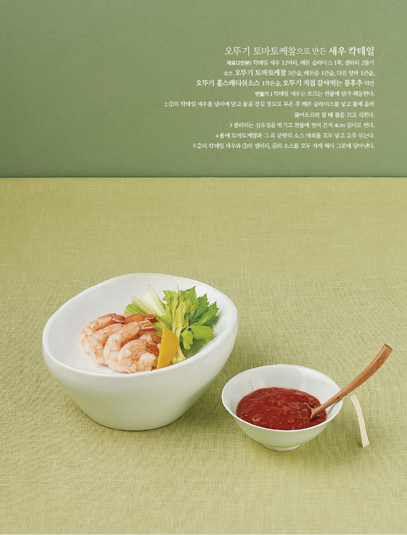 - 오뚜기 토마토케챂으로 만든 새우 칵테일

재료(2인분) 칵테일 새우 12마리, 레몬 슬라이스 1쪽, 셀러리 2줄기

소스 오뚜기 토마토케챂 3큰술, 레몬즙 1큰술, 다진 양파 1큰술,

오뚜기 홀스래디쉬소스 1작은술, 오뚜기 직접 갈아먹는 통후추 약간

만들기

1 칵테일 새우는 흐르는 찬물에 담가 해동한다.

2 ①의 칵테일 새우를 냄비에 담고 물을 잠길 정도로 부은 후 레몬 슬라이스를 넣고 불에 올려

끓어오르려 할 때 불을 끄고 식힌다.

3 셀러리는 섬유질을 벗기고 찬물에 씻어 건져 4cm 길이로 썬다.

4 볼에 토마토케챂과 그 외 분량의 소스 재료를 모두 넣고 고루 섞는다.

5 ②의 칵테일 새우와 ③의 셀러리, ④의 소스를 모두 차게 해서 그릇에 담아낸다.