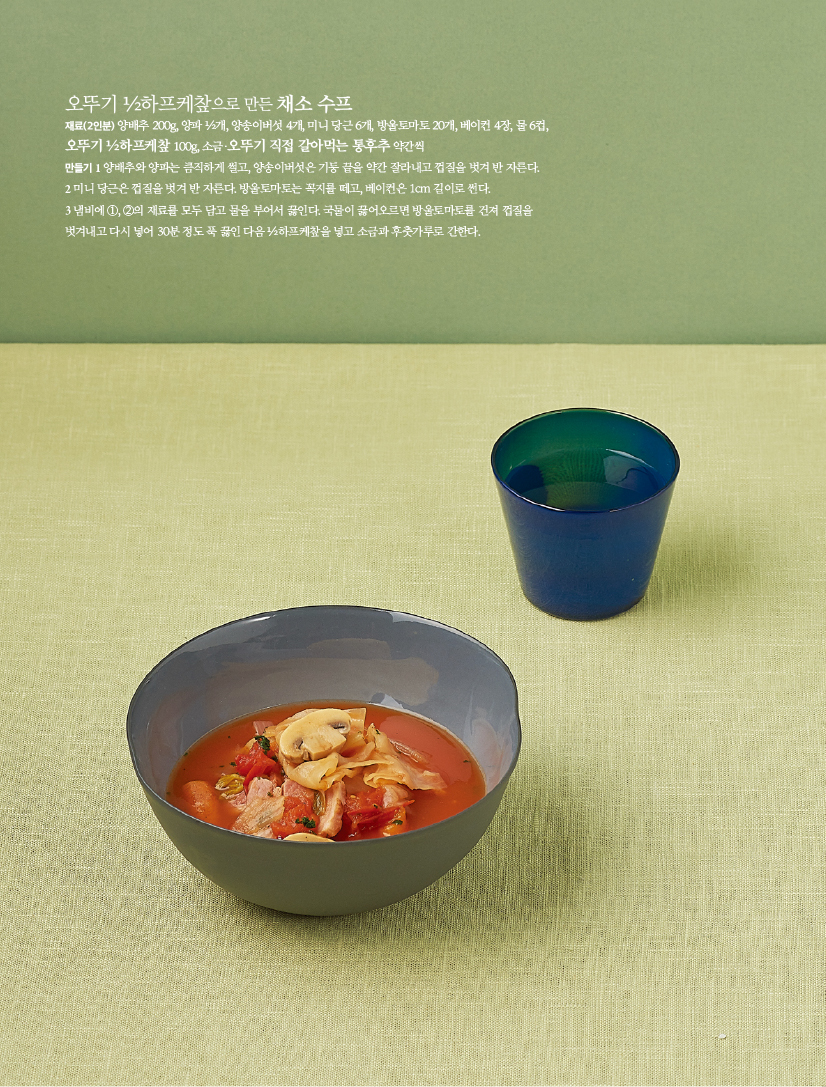 - 오뚜기 ½하프케챂으로 만든 채소 수프

재료(2인분) 양배추 200g, 양파 ½개, 양송이버섯 4개, 미니 당근 6개, 방울토마토 20개, 베이컨 4장, 물 6컵, 오뚜기 ½하프케챂 100g, 소금·오뚜기 직접 갈아먹는 통후추 약간씩

만들기

1 양배추와 양파는 큼직하게 썰고, 양송이버섯은 기둥 끝을 약간 잘라내고 껍질을 벗겨 반 자른다.

2 미니 당근은 껍질을 벗겨 반 자른다. 방울토마토는 꼭지를 떼고, 베이컨은 1cm 길이로 썬다.

3 냄비에 ①, ②의 재료를 모두 담고 물을 부어서 끓인다. 국물이 끓어오르면 방울토마토를 건져 껍질을 벗겨내고 다시 넣어 30분 정도 푹 끓인 다음 ½하프케챂을 넣고 소금과 후춧가루로 간한다.