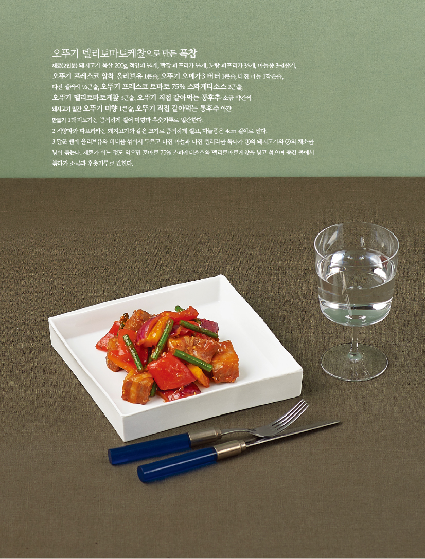 - 오뚜기 델리토마토케챂으로 만든 폭찹

재료(2인분) 돼지고기 목살 200g, 적양파 ¼개, 빨강 파프리카 ½개, 노랑 파프리카 ½개, 마늘종 3~4줄기,

오뚜기 프레스코 압착 올리브유 1큰술, 오뚜기 오메가3 버터 1큰술, 다진 마늘 1작은술,

다진 셀러리 ½큰술, 오뚜기 프레스코 토마토 75% 스파게티소스 2큰술,

오뚜기 델리토마토케챂 3큰술, 오뚜기 직접 갈아먹는 통후추·소금 약간씩

돼지고기 밑간 오뚜기 미향 1큰술, 오뚜기 직접 갈아먹는 통후추 약간

만들기

1 돼지고기는 큼직하게 썰어 미향과 후춧가루로 밑간한다.

2 적양파와 파프리카는 돼지고기와 같은 크기로 큼직하게 썰고, 마늘종은 4cm 길이로 썬다.

3 달군 팬에 올리브유와 버터를 섞어서 두르고 다진 마늘과 다진 셀러리를 볶다가 ①의 돼지고기와 ②의 채소를

넣어 볶는다. 재료가 어느 정도 익으면 토마토 75% 스파게티소스와 델리토마토케챂을 넣고 섞으며 중간 불에서

볶다가 소금과 후춧가루로 간한다.