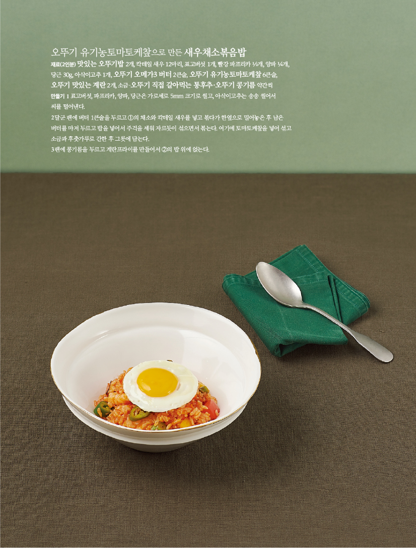 - 오뚜기 유기농토마토케챂으로 만든 새우채소볶음밥

재료(2인분) 맛있는 오뚜기밥 2개, 칵테일 새우 12마리, 표고버섯 1개, 빨강 파프리카 ½개, 양파 ¼개,

당근 30g, 아삭이고추 1개, 오뚜기 오메가3 버터 2큰술, 오뚜기 유기농토마토케챂 6큰술,

오뚜기 맛있는 계란 2개, 소금·오뚜기 직접 갈아먹는 통후추·오뚜기 콩기름 약간씩

만들기

1 표고버섯, 파프리카, 양파, 당근은 가로세로 5mm 크기로 썰고, 아삭이고추는 송송 썰어서

씨를 털어낸다.

2 달군 팬에 버터 1큰술을 두르고 ①의 채소와 칵테일 새우를 넣고 볶다가 한옆으로 밀어놓은 후 남은

버터를 마저 두르고 밥을 넣어서 주걱을 세워 자르듯이 섞으면서 볶는다. 여기에 토마토케챂을 넣어 섞고

소금과 후춧가루로 간한 후 그릇에 담는다.

3 팬에 콩기름을 두르고 계란프라이를 만들어서 ②의 밥 위에 얹는다.