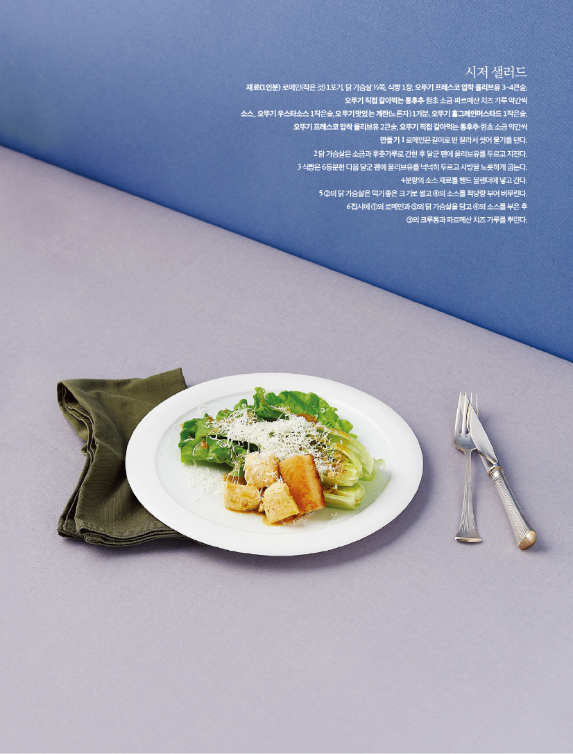 - 시저 샐러드

재료(1인분) 로메인(작은 것) 1포기, 닭 가슴살 ½쪽, 식빵 1장, 오뚜기 프레스코 압착 올리브유 3~4큰술,

오뚜기 직접 갈아먹는 통후추·함초 소금·파르메산 치즈 가루 약간씩

소스_ 오뚜기 우스타소스 1작은술, 오뚜기 맛있는 계란(노른자) 1개분, 오뚜기 홀그레인머스타드 1작은술,

오뚜기 프레스코 압착 올리브유 2큰술, 오뚜기 직접 갈아먹는 통후추·함초 소금 약간씩

만들기

1 로메인은 길이로 반 잘라서 씻어 물기를 턴다.

2 닭 가슴살은 소금과 후춧가루로 간한 후 달군 팬에 올리브유를 두르고 지진다.

3 식빵은 6등분한 다음 달군 팬에 올리브유를 넉넉히 두르고 사방을 노릇하게 굽는다.

4 분량의 소스 재료를 핸드 블렌더에 넣고 간다.

5 ②의 닭 가슴살은 먹기 좋은 크기로 썰고 ④의 소스를 적당량 부어 버무린다.

6 접시에 ①의 로메인과 ⑤의 닭 가슴살을 담고 ④의 소스를 부은 후

③의 크루통과 파르메산 치즈 가루를 뿌린다.