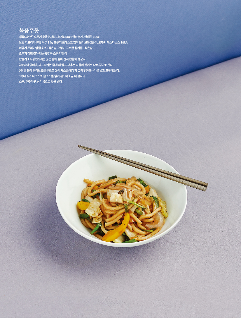 - 볶음우동

재료(1인분) 오뚜기 우동면사리 1봉지(190g), 양파 ¼개, 양배추 100g, 노랑 파프리카 ¼개, 부추 15g, 오뚜기 프레스코 압착 올리브유 2큰술, 오뚜기 우스타소스 1큰술, 이금기 프리미엄 굴소스 1작은술, 오뚜기 고소한 참기름 1작은술, 오뚜기 직접 갈아먹는 통후추·소금 약간씩

만들기

1 우동면사리는 끓는 물에 삶아 건져 찬물에 헹군다.

2 양파와 양배추, 파프리카는 굵게 채 썰고, 부추는 다듬어 씻어서 4cm 길이로 썬다.

3 달군 팬에 올리브유를 두르고 ②의 채소를 볶다가 ①의 우동면사리를 넣고 고루 볶는다.

4 ③에 우스타소스와 굴소스를 넣어 섞으며 조금 더 볶다가 소금, 후춧가루, 참기름으로 맛을 낸다.
