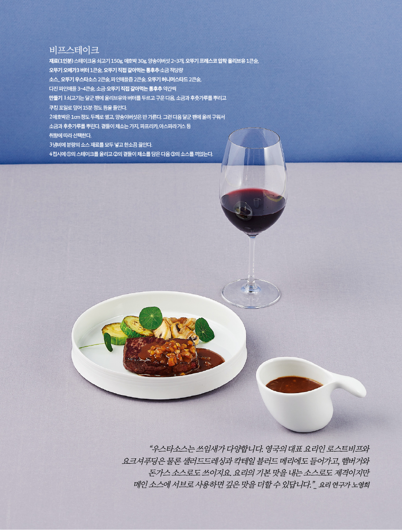 - 비프스테이크

재료(1인분) 스테이크용 쇠고기 150g, 애호박 30g, 양송이버섯 2~3개, 오뚜기 프레스코 압착 올리브유 1큰술,

오뚜기 오메가3 버터 1큰술, 오뚜기 직접 갈아먹는 통후추·소금 적당량

소스_ 오뚜기 우스타소스 2큰술, 파인애플즙 2큰술, 오뚜기 허니머스타드 2큰술,

다진 파인애플 3~4큰술, 소금·오뚜기 직접 갈아먹는 통후추 약간씩

만들기

1 쇠고기는 달군 팬에 올리브유와 버터를 두르고 구운 다음, 소금과 후춧가루를 뿌리고

쿠킹 포일로 덮어 15분 정도 뜸을 들인다.

2 애호박은 1cm 정도 두께로 썰고, 양송이버섯은 반 가른다. 그런 다음 달군 팬에 올려 구워서

소금과 후춧가루를 뿌린다. 곁들이 채소는 가지, 파프리카, 아스파라거스 등

취향에 따라 선택한다.

3 냄비에 분량의 소스 재료를 모두 넣고 한소끔 끓인다.

4 접시에 ①의 스테이크를 올리고 ②의 곁들이 채소를 담은 다음 ③의 소스를 끼얹는다.





“우스타소스는 쓰임새가 다양합니다. 영국의 대표 요리인 로스트비프와

요크셔푸딩은 물론 샐러드드레싱과 칵테일 블러드 메리에도 들어가고, 햄버거와

돈가스 소스로도 쓰이지요. 요리의 기본 맛을 내는 소스로도 제격이지만

메인 소스에 서브로 사용하면 깊은 맛을 더할 수 있답니다.”_ 요리 연구가 노영희