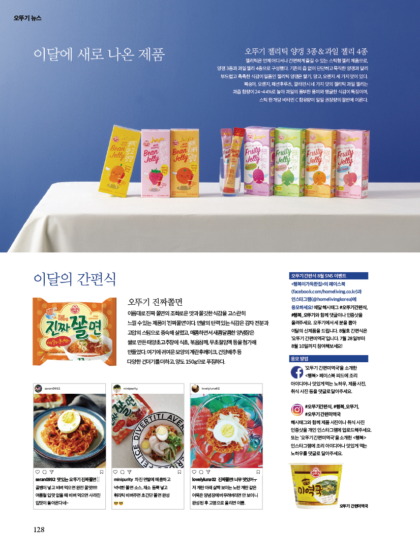 오뚜기 뉴스



이달에 새로 나온 제품



오뚜기 젤리틱 양갱 3종 & 과일 젤리 4종

젤리틱은 언제 어디서나 간편하게 즐길 수 있는 스틱형 젤리 제품으로,양갱 3종과 과일 젤리 4종으로 구성했다. 기존의 즙 없이 단단하고 묵직한 양갱과 달리부드럽고 촉촉한 식감이 일품인 젤리틱 양갱은 딸기, 망고, 오렌지 세 가지 맛이 있다.복숭아, 오렌지, 패션후루츠, 깔라만시 네 가지 맛의 젤리틱 과일 젤리는과즙 함량이 24~44%로 높아 과일의 풍부한 풍미와 탱글한 식감이 특징이며, 스틱 한 개당 비타민 C 함유량이 일일 권장량의 절반에 이른다.







이달의 간편식



오뚜기 진짜쫄면

이름대로 진짜 쫄면의 조화로운 맛과 쫄깃한 식감을 고스란히 느낄 수 있는 제품이 ‘진짜쫄면’이다. 면발의 탄력 있는 식감은 감자 전분과 고압의 스팀으로 증숙해 살렸고, 매콤하면서 새콤달콤한 양념장은 쌀로 만든 태양초고추장에 식초, 볶음참깨, 무초절임액 등을 첨가해 만들었다. 여기에 귀여운 모양의 계란후레이크, 건양배추 등 다양한 건더기를 더하고, 양도 150g으로 푸짐하다.



seran0992

맛있는 오뚜기 진짜쫄면 골뱅이 넣고 비벼 먹으면 완전 꿀맛!!!!! 여름철 입맛 없을 때 비벼 먹으면 사라진 입맛이 돌아온다네~



minipurity

차진 면발에 매콤하고 넉넉한 쫄면 소스, 채소 듬뿍 넣고 휘리릭 비벼주면 초간단 쫄면 완성



lovelyluna02

진짜쫄면! 너무 맛있어ㅜ저 계란 아래 살짝 보이는 노란 계란 같은 어묵은 양념장에 버무려버리면 안 보이니 완성된 후 고명으로 올리면 이쁨.







- 오뚜기 간편식 8월 SNS 이벤트

&lt;행복이가득한집&gt;의 페이스북(facebook.com/homeliving.co.kr)과 인스타그램(@homelivingkorea)에 응모하세요! 매달 해시태그 #오뚜기간편식, #행복_오뚜기와 함께 댓글이나 인증샷을 올려주세요. 오뚜기에서 세 분을 뽑아 이달의 신제품을 드립니다. 8월호 간편식은 ‘오뚜기 간편미역국’입니다. 7월 28일부터 8월 10일까지 참여해보세요!



- 응모 방법

‘오뚜기 간편미역국’을 소개한 &lt;행복&gt; 페이스북 피드에 조리 아이디어나 맛있게 먹는 노하우, 제품 사진, 취식 사진 등을 댓글로 달아주세요.



#오뚜기간편식, #행복_오뚜기, #오뚜기 간편미역국해시태그와 함께 제품 사진이나 취식 사진 인증샷을 개인 인스타그램에 업로드해주세요. 또는 ‘오뚜기 간편미역국’을 소개한 &lt;행복&gt; 인스타그램에 조리 아이디어나 맛있게 먹는 노하우를 댓글로 달아주세요.