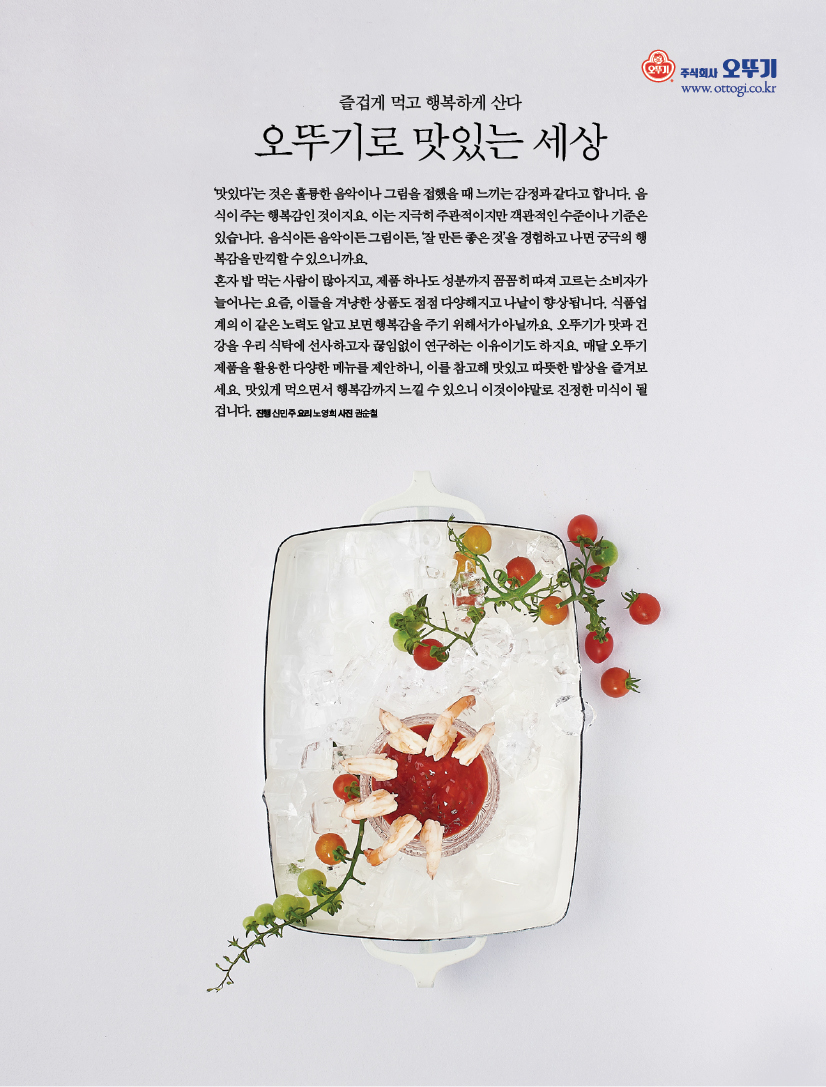 즐겁게 먹고 행복하게 산다



오뚜기로 맛있는 세상



‘맛있다’는 것은 훌륭한 음악이나 그림을 접했을 때 느끼는 감정과 같다고 합니다. 음식이 주는 행복감인 것이지요. 이는 지극히 주관적이지만 객관적인 수준이나 기준은 있습니다. 음식이든 음악이든 그림이든, ‘잘 만든 좋은 것’을 경험하고 나면 궁극의 행복감을 만끽할 수 있으니까요. 혼자 밥 먹는 사람이 많아지고, 제품 하나도 성분까지 꼼꼼히 따져 고르는 소비자가 늘어나는 요즘, 이들을 겨냥한 상품도 점점 다양해지고 나날이 향상됩니다. 식품업계의 이 같은 노력도 알고 보면 행복감을 주기 위해서가 아닐까요. 오뚜기가 맛과 건강을 우리 식탁에 선사하고자 끊임없이 연구하는 이유이기도 하지요. 매달 오뚜기 제품을 활용한 다양한 메뉴를 제안하니, 이를 참고해 맛있고 따뜻한 밥상을 즐겨보세요. 맛있게 먹으면서 행복감까지 느낄 수 있으니 이것이야말로 진정한 미식이 될 겁니다.