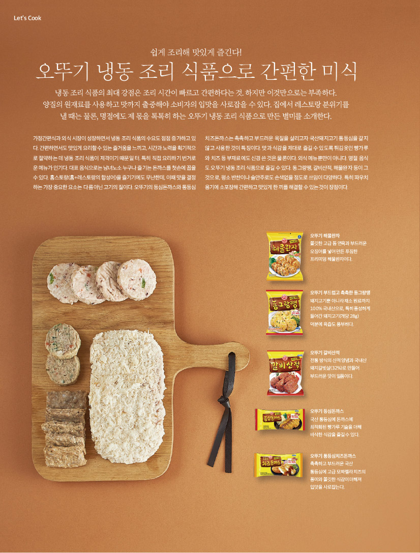 Let’s Cook



쉽게 조리해 맛있게 즐긴다!

오뚜기 냉동 조리 식품으로 간편한 미식



냉동 조리 식품의 최대 강점은 조리 시간이 빠르고 간편하다는 것. 하지만 이것만으로는 부족하다.

양질의 원재료를 사용하고 맛까지 출중해야 소비자의 입맛을 사로잡을 수 있다. 집에서 레스토랑 분위기를 낼 때는 물론, 명절에도 제 몫을 톡톡히 하는 오뚜기 냉동 조리 식품으로 만든 별미를 소개한다.





가정간편식과 외식 시장이 성장하면서 냉동 조리 식품의 수요도 점점 증가하고 있다. 간편하면서도 맛있게 요리할 수 있는 즐거움을 느끼고, 시간과 노력을 획기적으로 절약하는 데 냉동 조리 식품이 제격이기 때문일 터. 특히 직접 요리하기 번거로운 메뉴가 인기다. 대표 음식으로는 남녀노소 누구나 즐기는 돈까스를 첫손에 꼽을 수 있다. 홈스토랑(홈+레스토랑의 합성어)을 즐기기에도 무난한데, 이때 맛을 결정하는 가장 중요한 요소는 다름 아닌 고기의 질이다. 오뚜기의 등심돈까스와 통등심치즈돈까스는 촉촉하고 부드러운 육질을 살리고자 국산돼지고기 통등심을 갈지 않고 사용한 것이 특징이다. 맛과 식감을 제대로 즐길 수 있도록 튀김옷인 빵가루와 치즈 등 부재료에도 신경 쓴 것은 물론이다. 외식 메뉴뿐만이 아니다. 명절 음식도 오뚜기 냉동 조리 식품으로 즐길 수 있다. 동그랑땡, 갈비산적, 해물완자 등이 그것으로, 평소 반찬이나 술안주로도 손색없을 정도로 쓰임이 다양하다. 특히 파우치용기에 소포장해 간편하고 맛있게 한 끼를 해결할 수 있는 것이 장점이다.




오뚜기 해물완자

쫄깃한 고급 돔 연육과 부드러운 오징어를 넣어 만든 푸짐한 프리미엄 해물완자이다.





오뚜기 부드럽고 촉촉한 동그랑땡

돼지고기뿐 아니라 채소 원료까지 100% 국내산으로, 특히 풍성하게 들어간 돼지고기(개당 28g) 덕분에 육즙도 풍부하다.





오뚜기 갈비산적

전통 방식의 산적 양념과 국내산 돼지갈빗살(32%)로 만들어 부드러운 맛이 일품이다.





오뚜기 등심돈까스

국산 통등심에 돈까스에 최적화된 빵가루 기술을 더해 바삭한 식감을 즐길 수 있다.





오뚜기 통등심치즈돈까스

촉촉하고 부드러운 국산 통등심에 고급 모짜렐라 치즈의 풍미와 쫄깃한 식감이 더해져 입맛을 사로잡는다.
