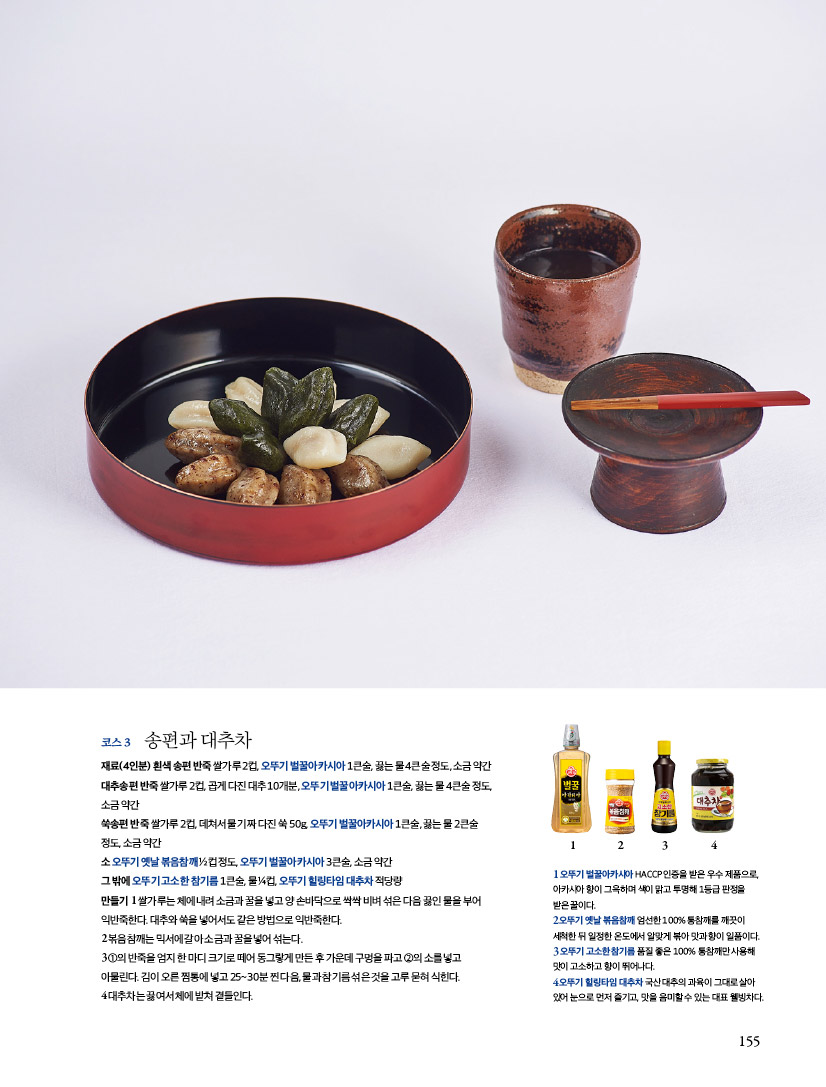 코스 3

송편과 대추차

재료(4인분)

흰색 송편 반죽 쌀가루 2컵, 오뚜기 벌꿀아카시아 1큰술, 끓는 물 4큰술 정도, 소금 약간, 대추송편 반죽 쌀가루 2컵, 곱게 다진 대추 10개분, 오뚜기 벌꿀아카시아 1큰술, 끓는 물 4큰술 정도, 소금 약간, 쑥송편 반죽 쌀가루 2컵, 데쳐서 물기 짜 다진 쑥 50g, 오뚜기 벌꿀아카시아 1큰술, 끓는 물 2큰술 정도, 소금 약간 소 오뚜기 옛날 볶음참깨 ½컵 정도, 오뚜기 벌꿀아카시아 3큰술, 소금 약간 그 밖에 오뚜기 고소한 참기름 1큰술, 물 ¼컵, 오뚜기 힐링타임 대추차 적당량

만들기

1 쌀가루는 체에 내려 소금과 꿀을 넣고 양 손바닥으로 싹싹 비벼 섞은 다음 끓인 물을 부어 익반죽한다. 대추와 쑥을 넣어서도 같은 방법으로 익반죽한다.

2 볶음참깨는 믹서에 갈아 소금과 꿀을 넣어 섞는다.

3 ①의 반죽을 엄지 한 마디 크기로 떼어 동그랗게 만든 후 가운데 구멍을 파고 ②의 소를 넣고 아물린다. 김이 오른 찜통에 넣고 25~30분 찐 다음, 물과 참기름 섞은 것을 고루 묻혀 식힌다.

4 대추차는 끓여서 체에 밭쳐 곁들인다.