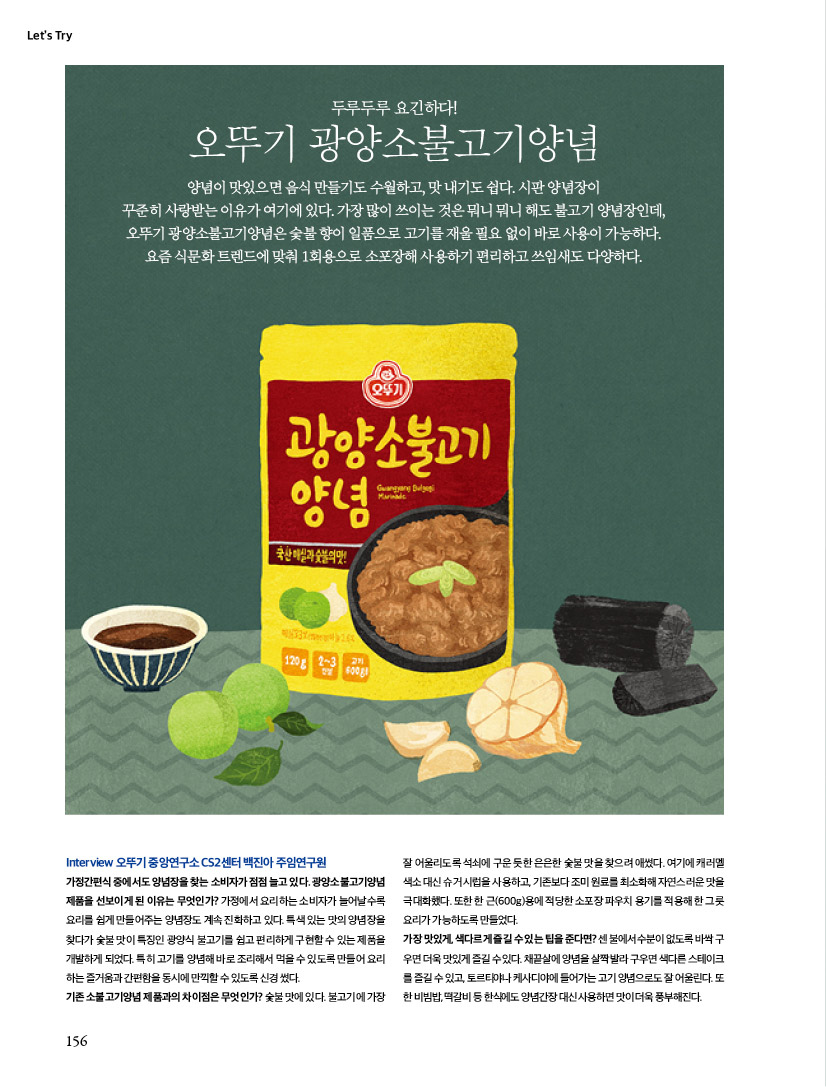 Let’s Try

두루두루 요긴하다!

오뚜기 광양소불고기양념

양념이 맛있으면 음식 만들기도 수월하고, 맛 내기도 쉽다. 시판 양념장이 꾸준히 사랑받는 이유가 여기에 있다. 가장 많이 쓰이는 것은 뭐니 뭐니 해도 불고기 양념장인데, 오뚜기 광양소불고기양념은 숯불 향이 일품으로 고기를 재울 필요 없이 바로 사용이 가능하다. 요즘 식문화 트렌드에 맞춰 1회용으로 소포장해 사용하기 편리하고 쓰임새도 다양하다.



Interview 오뚜기 중앙연구소 CS2센터 백진아 주임연구원

가정간편식 중에서도 양념장을 찾는 소비자가 점점 늘고 있다. 광양소불고기양념 제품을 선보이게 된 이유는 무엇인가? 가정에서 요리하는 소비자가 늘어날수록 요리를 쉽게 만들어주는 양념장도 계속 진화하고 있다. 특색 있는 맛의 양념장을 찾다가 숯불 맛이 특징인 광양식 불고기를 쉽고 편리하게 구현할 수 있는 제품을 개발하게 되었다. 특히 고기를 양념해 바로 조리해서 먹을 수 있도록 만들어 요리 하는 즐거움과 간편함을 동시에 만끽할 수 있도록 신경 썼다.

기존 소불고기양념 제품과의 차이점은 무엇인가? 숯불 맛에 있다. 불고기에 가장 잘 어울리도록 석쇠에 구운 듯한 은은한 숯불 맛을 찾으려 애썼다. 여기에 캐러멜 색소 대신 슈거 시럽을 사용하고, 기존보다 조미 원료를 최소화해 자연스러운 맛을

극대화했다. 또한 한 근(600g)용에 적당한 소포장 파우치 용기를 적용해 한 그릇 요리가 가능하도록 만들었다.

가장 맛있게, 색다르게 즐길 수 있는 팁을 준다면? 센 불에서 수분이 없도록 바싹 구우면 더욱 맛있게 즐길 수 있다. 채끝살에 양념을 살짝 발라 구우면 색다른 스테이크를 즐길 수 있고, 토르티야나 케사디야에 들어가는 고기 양념으로도 잘 어울린다. 또

한 비빔밥, 떡갈비 등 한식에도 양념간장 대신 사용하면 맛이 더욱 풍부해진다.