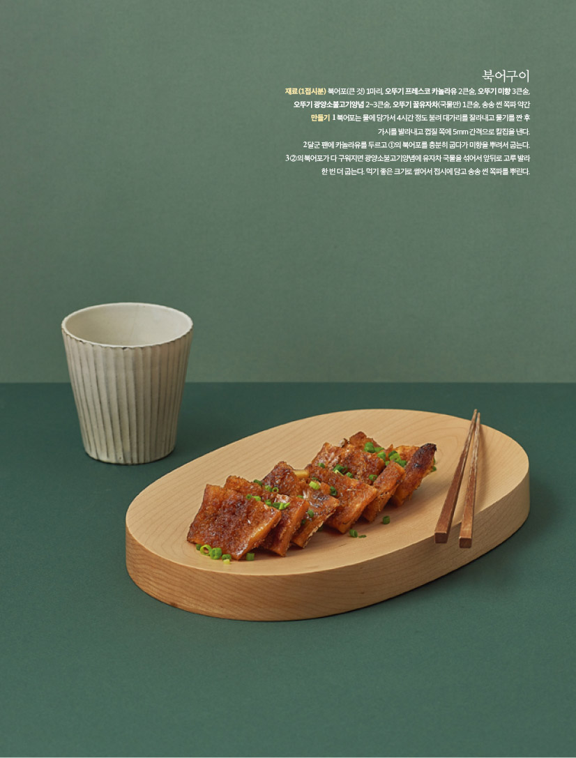 북어구이

재료(1접시분)

북어포(큰 것) 1마리, 오뚜기 프레스코 카놀라유 2큰술, 오뚜기 미향 3큰술, 오뚜기 광양소불고기양념 2~3큰술, 오뚜기 꿀유자차(국물만) 1큰술, 송송 썬 쪽파 약간

만들기

1 북어포는 물에 담가서 4시간 정도 불려 대가리를 잘라내고 물기를 짠 후 가시를 발라내고 껍질 쪽에 5mm 간격으로 칼집을 낸다.

2 달군 팬에 카놀라유를 두르고 ①의 북어포를 충분히 굽다가 미향을 뿌려서 굽는다.

3 ②의 북어포가 다 구워지면 광양소불고기양념에 유자차 국물을 섞어서 앞뒤로 고루 발라

한 번 더 굽는다. 먹기 좋은 크기로 썰어서 접시에 담고 송송 썬 쪽파를 뿌린다.