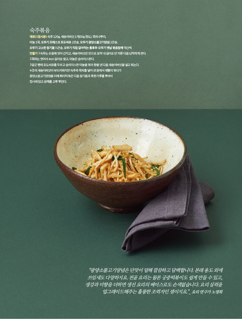 숙주볶음

재료(1접시분)

숙주 120g, 새송이버섯 1개(50g 정도), 쪽파 6뿌리, 마늘 1쪽, 오뚜기 프레스코 포도씨유 2큰술, 오뚜기 광양소불고기양념 2큰술, 오뚜기 고소한 참기름 ½큰술, 오뚜기 직접 갈아먹는 통후추·오뚜기 옛날 볶음참깨 약간씩

만들기

1 숙주는 손질해 씻어 건지고, 새송이버섯은 반으로 토막 내 길이로 반 자른 다음 납작하게 썬다.

2 쪽파는 씻어서 4cm 길이로 썰고, 마늘은 슬라이스한다.

3 달군 팬에 포도씨유를 두르고 슬라이스한 마늘을 볶아 향을 낸 다음 새송이버섯을 넣고 볶는다.

4 ③의 새송이버섯이 부드러워지면 숙주와 쪽파를 넣어 센 불에서 재빨리 볶다가 광양소불고기양념을 더해 휘리릭 볶은 다음 참기름과 후춧가루를 뿌려서 접시에 담고 참깨를 고루 뿌린다.



“광양소불고기양념은 단맛이 덜해 깔끔하고 담백합니다. 본래 용도 외에 쓰임새도 다양하지요. 전골 요리는 물론 궁중떡볶이도 쉽게 만들 수 있고, 생강과 미향을 더하면 생선 요리의 베이스로도 손색없습니다. 요리 실력을 업그레이드해주는 훌륭한 조력자인 셈이지요.”_ 요리 연구가 노영희
