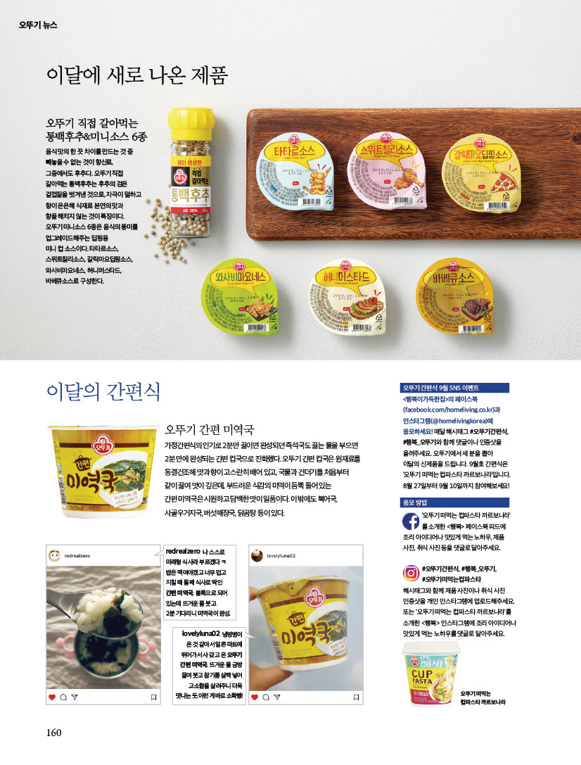 오뚜기 뉴스



이달에 새로 나온 제품



오뚜기 직접 갈아먹는 통백후추&미니소스 6종

음식 맛의 한 끗 차이를 만드는 것 중 빼놓을 수 없는 것이 향신료, 그중에서도 후추다. 오뚜기 직접 갈아먹는 통백후추는 후추의 검은 겉껍질을 벗겨낸 것으로, 자극이 덜하고 향이 은은해 식재료 본연의 맛과 향을 해치지 않는 것이 특징이다.

오뚜기 미니소스 6종은 음식의 풍미를 업그레이드해주는 딥핑용 미니 컵 소스이다. 타타르소스, 스위트칠리소스, 갈릭마요딥핑소스, 와사비마요네스, 허니머스타드, 바베큐소스로 구성한다.





이달의 간편식



오뚜기 간편 미역국

가정간편식의 인기로 2분만 끓이면 완성되던 즉석국도 끓는 물을 부으면 2분 만에 완성되는 간편 컵국으로 진화했다. 오뚜기 간편 컵국은 원재료를 동결건조해 맛과 향이 고스란히 배어 있고, 국물과 건더기를 처음부터 같이 끓여 맛이 깊은데, 부드러운 식감의 미역이 듬뿍 들어 있는 간편 미역국은 시원하고 담백한 맛이 일품이다. 이 밖에도 북어국, 사골우거지국, 버섯해장국, 닭곰탕 등이 있다.



redrealzero

나 스스로 미래형 식사라 부르겠다 ㅋ

밥은 멕여야겠고 너무 덥고 지칠 때 둘째 식사로 딱인 간편 미역국. 블록으로 되어 있는데 뜨거운 물 붓고 2분 기다리니 미역국이 완성.





lovelyluna02

냉방병이 온 것 같아서 얼른 마트에 뛰어가서 사 갖고 온 오뚜기 간편 미역국. 뜨거운 물 금방 끓여 붓고 참기름 살짝 넣어 고소함을 살려주니 더욱 맛나는 듯. 이런 게 바로 소확행!





오뚜기 간편식 9월 SNS 이벤트

<행복이가득한집>의 페이스북 (facebook.com/homeliving.co.kr)과 인스타그램(@homelivingkorea)에 응모하세요! 매달 해시태그 #오뚜기간편식, #행복_오뚜기와 함께 댓글이나 인증샷을 올려주세요. 오뚜기에서 세 분을 뽑아 이달의 신제품을 드립니다. 9월호 간편식은 ‘오뚜기 떠먹는 컵파스타 까르보나라’입니다. 8월 27일부터 9월 10일까지 참여해보세요!





응모 방법

‘오뚜기 떠먹는 컵파스타 까르보나라’ 를 소개한 <행복> 페이스북 피드에 조리 아이디어나 맛있게 먹는 노하우, 제품 사진, 취식 사진 등을 댓글로 달아주세요.

#오뚜기간편식, #행복_오뚜기, #오뚜기떠먹는컵파스타 해시태그와 함께 제품 사진이나 취식 사진 인증샷을 개인 인스타그램에 업로드해주세요.

또는 ‘오뚜기 떠먹는 컵파스타 까르보나라’를 소개한 <행복> 인스타그램에 조리 아이디어나 맛있게 먹는 노하우를 댓글로 달아주세요.